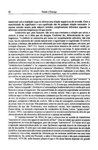 manteriam com a realidade a que se referem uma relação negativa ou de inversão. Entre a
materialidade do significante e seu significado não há qualquer relação necessária. A
mesma emissão sonora pode adquirir sentidos completamente diferentes segundo os
diferentes contextos lingüísticos em que ocorre.
Lembremos que, para Sausurre, não seria essa entretanto a relação que uniria o
símbolo à coisa, ou à idéia que ele designa. Conforme diz, diferentemente do signo
lingüístico, "o símbolo se caracteriza por nunca ser completamente arbitrário; não está
vazio, há um rudimento de vínculo natural entre o significante e o significado. O símbolo
da justiça, a balança, não poderia ser substituído por outro objeto qualquer, um carro, por
exemplo (Saussurc. 1967:131). Assim, a característica distintiva do símbolo reside jus-
tamente no fato dc estar a meio caminho entre as palavras e as coisas. E. nesse sentido, se
voltarmos a Durkhcim (que While coloca na base dc seu "construcionismo") veremos que
as representações coletivas ou as categorias dc pensamento (dc cunho científico ou não)
só são uma realidade eminentemente simbólica justamente por nunca serem comple-
tamente arbitrárias. Nas Formos elementares da vida religiosa, publicada em 1912,
Durkhcim enfatizava mais dc uma vez o valor objetivo das idéias coletivas. São, como diz,
"símbolos bem fundados" e "se, enquanto conceitos construídos, neles entra o artifício, é
um artificio que segue bem de perto a natureza" (Durkhcim. 1990( 1912]:26). Para ele, a
representação coletiva "ne saurait done être complètement inadequate à son object. Elle
peut exprímer. sans doute. à aide de symboles imparfaits; mais les symbole scientifiques
eux-même ne sont jamais qu'approchés" (Durkhcim. 1990[1912]:625)
Para Durkhcim. as categorias coletivas são como "obras de arte" por "imitarem" "a
natureza com uma perfeição passível dc crescer sem limites". Ε são ainda parentes próximas
dos "utensílios" (Durkhcim. 1990(1912( notas 2 c 3). É certo que, concebendo a sociedade
como "natureza segunda". Durkhcim vê uma analogia fundamental entre o modo pelo qual
homens c coisas se organizam. Daí a possibilidade dc categorias engendradas socialmente
serem ao mesmo tempo compatíveis com o mundo natural. Mas o que eu gostaria de
enfatizar aqui é o fato dc as comparações constantes que faz entre as categorias e as obras
de arte. os artefatos e utensílios, levar a crer que ele apontava justamente para este caráter
ambíguo, compósito c híbrido do símbolo. Não se trata dc concepções construídas sobre
as coisas, mas com as coisas. Não poderiam, como no caso do signo, serem completamente
diferentes do que são. Fenômenos, nem totalmente sociais, nem totalmente naturais.
Quase-idéias. ou tomando emprestado do vocabulário dc Bruno Latour. "quase-coisas"
(Latour. 1991). cuja análise só parece ser possível se nos desvencilharmos da idéia dc que
natureza/cultura são dimensões diferenciáveis e opostas da realidade.
O "construcionismo" dc White diz que a ciência atua no sentido de transformar
"statments of values into apparent statements of fact". Uma atividade que parece se passar
integralmente no reino da linguagem, pois são sempre "statments of. Ε é nesse nível que
a oposição natureza/cultura pode ser mais facilmente superada através da eliminação de
um dc seus pólos. Ε certo que a atividade discursiva é uma parte importante da atividade
científica, mas uma outra não menos considerável consiste cm transformar coisas em idéias
e valores (c vice-versa), misturá-las. Misturas que os cientistas mobilizam nas suas lutas
intermináveis. Se, como diz Foucault, o saber é feito para cortar e não para compreender
(Foucault, 1979:28), acho bastante plausível que o fio dessa lâmina dependa em grande
 