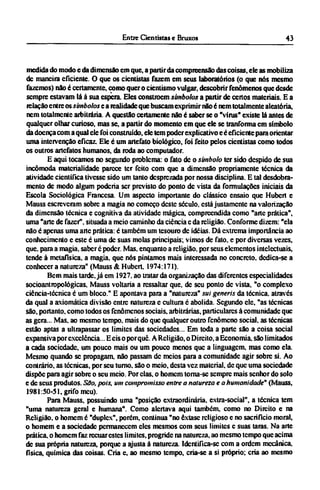 medida do modo e da dimensão cm que, a partir da compreensão das coisas, ele as mobiliza
de maneira eficiente. O que os cientistas fazem em seus laboratórios (o que nós mesmo
fazemos) não é certamente, como quer o cientismo vulgar, descobrir fenômenos que desde
sempre estavam lá à sua espera. Eles constroem símbolos a partir de certos materiais. Ε a
relação entre os símbolos e a realidade que buscam exprimir não é nem totalmente aleatória,
nem totalmente arbitrária. A questão certamente não é saber se o "vírus" existe lá antes de
qualquer olhar curioso, mas se, a partir do momento em que ele se tranforma em símbolo
da doença coma qual ele foi construído, ele tem poder explicativo e é eficiente para orientar
uma intervenção eficaz. Ele é um artefato biológico, foi feito pelos cientistas como todos
os outros artefatos humanos, da roda ao computador.
Ε aqui tocamos no segundo problema: o fato de o simbolo ter sido despido de sua
incômoda materialidade parece ter feito com que a dimensão propriamente técnica da
atividade científica tivesse sido um tanto desprezada por nossa disciplina. Ε tal desdobra­
mento de modo algum poderia ser previsto do ponto de vista da formulações iniciais da
Escola Sociológica Francesa. Um aspecto importante do clássico ensaio que Hubert e
Mauss escreveram sobre a magia no começo deste século, está justamente na valorização
da dimensão técnica e cognitiva da atividade mágica, compreendida como "arte prática",
uma "arte de fazer", situada a meio caminho da ciência c da religião. Conforme dizem: "ela
não é apenas uma arte prática: é também um tesouro de idéias. Dá extrema importância ao
conhecimento e este é uma de suas molas principais; vimos de fato, e por diversas vezes,
que. para a magia, saber é poder. Mas. enquanto a religião, por seus elementos intelectuais,
tende à metafísica, a magia, que nós pintamos mais interessada no concreto, dedica-se a
conhecer a natureza" (Mauss & Hubert. 1974:171).
Bem mais tarde, já em 1927. ao tratar da organização das diferentes especialidades
socioantropológicas, Mauss voltaria a ressaltar que, de seu ponto de vista, "o complexo
ciência-técnica é um bloco." Ε apontava para a "natureza" sui generis da técnica, através
da qual a axiomática divisão entre natureza e cultura é abolida. Segundo ele, "as técnicas
são, portanto, como todos os fenômenos sociais, arbitrárias, particulares à comunidade que
as gera... Mas. ao mesmo tempo, mais do que qualquer outro fenômeno social, as técnicas
estão aptas a ultrapassar os limites das sociedades... Em toda a parte são a coisa social
expansiva por excelência... Ε eis o porquê. A Religião, o Direito, a Economia, são limitados
a cada sociedade, um pouco mais ou um pouco menos que a linguagem, mas como ela.
Mesmo quando se propagam, não passam de meios para a comunidade agir sobre si. Ao
contrário, as técnicas, por seu turno, são o meio, desta vez material, de que uma sociedade
dispõe para agir sobre o seu meio. Por elas, o homem toma-se sempre mais senhor do solo
e de seus produtos. São, pois, um compromisso entre a natureza e a humanidade" (Mauss,
1981:50-51, grifo meu).
Para Mauss, possuindo uma "posição extraordinária, extra-social", a técnica tem
"uma natureza geral e humana". Como alertava aqui também, como no Direito e na
Religião, o homem é "duplex", porém, continua "no êxtase religioso e no sacrifício moral,
o homem e a sociedade permanecem eles mesmos com seus limites e suas taras. Na arte
prática, o homem faz recuar estes limites, progride na natureza, ao mesmo tempo que acima
de sua própria natureza, porque a ajusta a natureza. Identifica-se com a ordem mecânica,
física, química das coisas. Cria c, ao mesmo tempo, cria-se a si próprio; cria ao mesmo
 