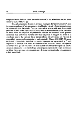 tempo seus meios dc viver, coisas puramente humanas, e seu pensamento inscrito nestas
coisas" (Mauss. 1981(1927]).
Ora, colocar portanto Durkheim e Mauss na origem do "construcionismo", con-
forme apresentado por White, parece assim simplificador e abusivo. Poderíamos dizer que,
no âmbito da Escola Sociológica Francesa, cuja tradição nesse sentido seria desenvolvida
por Lévi-Strauss, uma compreensão sociológica da ciência não deriva apenas da análise
do modo como as categorias dc pensamento derivam da sociedade, sendo portanto
arbitrárias, mas também da maneira como tais categorias se engajam nas coisas c as
mobilizam através das técnicas. Se as técnicas são ou não universais, um "tesouro da
comunidade humana c não mais dc tal ou qual sociedade" (Mauss, 1981(1927(:52), como
estabelecia o humanismo maussiano. me parece agora uma questão secundária. O mais
importante é. antes de mais nada, reconhecermos sua "natureza" híbrida e compósita.
Reconhecermos que Latour parece ter razão quando diz não ser mais possível tratar a
ciência como discurso ou como ideologia, uma vez que os cientistas não vivem num mundo
dc idéias, eles vivem num universo dc coisas, e dc coisas muito animadas em sua aparente
e dócil imobilidade.
 