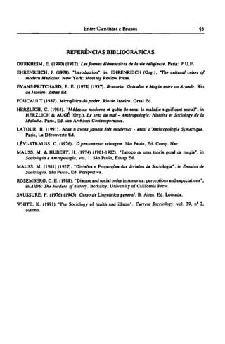 REFERÊNCIAS BIBLIOGRÁFICAS
DURKHEIM, E. (1990) (1912). Lesformes élémentaires de la vie religieuse. Pans: P.U.F.
EHRENREICH, J. (1978). "Introduction", in EHRENREICH (Org.), "The cultural crises of
modem Medicine. New York: Monthly Review Press.
EVANS-PRITCHARD, Ε. E. (1978) (1937). Bruxaria, Oráculos e Magia entre os Azande. Rio
de Janeiro: Zahar Ed.
FOUCAULT (1937). Microfísica do poder. Rio de Janeiro, Graal Ed.
HERZLICH, C. (1984). "Médecine moderne et quête de sens: la maladie significant social", in
HERZLICH & AUGÉ (Org.), Le sens du mal - Anthropologie. Histoire et Sociology de la
Maladie. Paris, Ed. des Archives Contemporaines.
LATOUR, B. (1991). Nous n'avons jamais élés modernes - essai d'Anthropologie Symétrique.
Paris, La Découverte Ed.
LÉVI-STRAUSS, C. (1976). O pensamento selvagem. São Paulo, Ed. Comp. Nac.
MAUSS, M. & HUBERT, H. (1974) (1901-1902). "Esboço de uma teoria geral da magia", in
Sociologia e Antropologia, vol. 1. São Paulo, Edusp Ed.
MAUSS, M. (1981) (1927). "Divisões e Proporções das divisões da Sociologia", in Ensaios de
Sociologia. São Paulo, Ed. Perspectiva.
ROSEMBERG, C E . (1988). "Disease and social order in America: perceptions and expectations",
in AIDS: The burdens of history. Berkeley, University of California Press.
SAUSSURE, F. (1976) (1945). Curso de Linguística general. B. Aires, Ed. Lousada.
WHITE. K. (1991) "The Sociology of health and illness". Current Socciology, vol. 39, nº 2,
outono.
 
