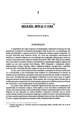 MIRIAM CRISTINA Μ. RABELO
INTRODUÇÃO
A importância dos cultos religiosos na interpretação e tratamento da doença tem sido
amplamente reconhecida na literatura antropológica. Mais do que isso, os antropólogos têm
frisado peculiaridades e aspectos positivos do tratamento religioso quando comparado aos
serviços oferecidos pela medicina oficial. Ao invés das explicações reducionistas da
medicina, os sistemas religiosos de cura oferecem uma explicação à doença que a insere no
contexto sociocultural mais amplo do sofredor (Comaroff, 1980,1985). Mais do que atribuir
uma causa objetiva a estados confusos e desordenados, a interpretação religiosa organiza tais
estados em um todo coerente (Lévi-Strauss, 1967). Enquanto o tratamento médico
despersonaliza o doente (Taussig, 1980), o tratamento religioso visa agir sobre o indivíduo
como um todo, reinserindo-lhe como sujeito, em um novo contexto de relacionamentos.
Assim, como vários estudiosos têm ressaltado, a passagem da doença à saúde pode
vir a corresponder a uma reorientação mais completa do comportamento do doente, na
medida em que transforma a perspectiva pela qual este percebe seu mundo e relaciona-se
com outros. Fundamental nessa abordagem é identificar os meios pelos quais as terapias
religiosas efetuam tal transformação. Neste sentido, não é à toa que tantos estudos têm se
voltado para uma compreensão do ritual enquanto espaço por excelência, em que os doentes
são conduzidos a uma reorganização da sua experiência no mundo.
Os estudos sobre ritual têm contribuído significativamente para uma compreensão da
especificidade do tratamento religioso. Neste capítulo, reviso duas destas contribuições mais
recentes, procurando mostrar em que medida podem esclarecer importantes aspectos dos serviços
religiosos de cura oferecidos no contexto brasileiro. Argumento, entretanto, que ao centrar
exclusivamente a análise dos tratamentos religiosos no contexto do culto e, mais especificamente,
do ritual, questões significativas relacionadas à utilização desses serviços são deixadas de lado.
Concluo o capítulo apontando para algumas linhas complementares de análise.
*Trabalhoapresentado no I Encontro Nacional de Antropologia Médica, Salvador (BA), três a seis de
novembro, 1993.
RELIGIÃO, RITUAL Ε CURA*
 
