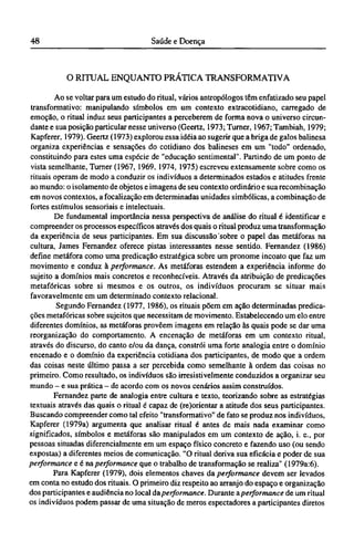 O RITUAL ENQUANTO PRÁTICA TRANSFORMATTVA
Ao se voltar para um estudo do ritual, vários antropólogos têm enfatizado seu papel
transformativo: manipulando símbolos em um contexto extracotidiano, carregado de
emoção, o ritual induz seus participantes a perceberem de forma nova o universo circun¬
dante e sua posição particular nesse universo (Geertz, 1973; Turner, 1967; Tambiah, 1979;
Kapferer, 1979). Geertz (1973) explorou essa idéia ao sugerir que a briga de gaios balinesa
organiza experiências e sensações do cotidiano dos balineses em um "todo" ordenado,
constituindo para estes uma espécie de "educação sentimental". Partindo de um ponto de
vista semelhante, Turner (1967, 1969, 1974, 1975) escreveu extensamente sobre como os
rituais operam de modo a conduzir os indivíduos a determinados estados e atitudes frente
ao mundo: o isolamento de objetos e imagens de seu contexto ordinário e sua recombinação
em novos contextos, a focalização em determinadas unidades simbólicas, a combinação de
fortes estímulos sensorials e intelectuais.
De fundamental importância nessa perspectiva de análise do ritual é identificar e
compreender os processos específicos através dos quais o ritual produz uma transformação
da experiência de seus participantes. Em sua discussão sobre o papel das metáforas na
cultura, James Fernandez oferece pistas interessantes nesse sentido. Fernandez (1986)
define metáfora como uma predicação estratégica sobre um pronome incoato que faz um
movimento e conduz à performance. As metáforas estendem a experiência informe do
sujeito a domínios mais concretos e reconhecíveis. Através da atribuição de predicações
metafóricas sobre si mesmos e os outros, os indivíduos procuram se situar mais
favoravelmente em um determinado contexto relacionai.
Segundo Fernandez (1977, 1986), os rituais põem em ação determinadas predica-
ções metafóricas sobre sujeitos que necessitam de movimento. Estabelecendo um elo entre
diferentes domínios, as metáforas provêem imagens em relação às quais pode se dar uma
reorganização do comportamento. A encenação de metáforas em um contexto ritual,
através do discurso, do canto e/ou da dança, constrói uma forte analogia entre o domínio
encenado e o domínio da experiência cotidiana dos participantes, de modo que a ordem
das coisas neste último passa a ser percebida como semelhante à ordem das coisas no
primeiro. Como resultado, os indivíduos são irresistivelmente conduzidos a organizar seu
mundo - e sua prática - de acordo com os novos cenários assim construídos.
Fernandez parte de analogia entre cultura e texto, teorizando sobre as estratégias
textuais através das quais o ritual é capaz de (re)orientar a atitude dos seus participantes.
Buscando compreender como tal efeito "transformativo" de fato se produz nos indivíduos,
Kapferer (1979a) argumenta que analisar ritual é antes de mais nada examinar como
significados, símbolos e metáforas são manipulados em um contexto de ação, i. e., por
pessoas situadas diferencialmente em um espaço físico concreto e fazendo uso (ou sendo
expostas) a diferentes meios de comunicação. "O ritual deriva sua eficácia e poder de sua
performance e é na performance que o trabalho de transformação se realiza" (1979a:6).
Para Kapferer (1979), dois elementos chaves da performance devem ser levados
em conta no estudo dos rituais. O primeiro diz respeito ao arranjo do espaço e organização
dos participantes e audiência no local da performance. Durante aperformance de um ritual
os indivíduos podem passar de uma situação de meros espectadores a participantes diretos
 