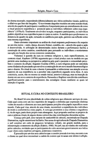 do drama encenado, respondendo diferencialmente aos vários estímulos visuais, auditivos
e olfativos que lhes são lançados. "O movimento daqueles reunidos em uma ocasião ritual,
através dos papéis de participante e audiência, é importante para um entendimento de como
o ritual promove experiência e potencial para os indivíduos refletirem sobre essa expe-
riência" (1979a:8). Totalmente envolvidos na ação, enquanto participantes, os indivíduos
podem objetificar sua experiência para si e para os outros. A medida que a performance os
distancia do quadro da ação, tornando-os audiência para ação, permite sua reflexão sobre
essa mesma experiência.
Outro elemento importante na análise do ritual enquanto performance diz respeito
ao uso dos meios - canto, dança, discurso formal, comédia, etc - através dos quais a ação
é desenvolvida. A utilização de determinados meios durante a performance facilita a
construção de certos cenários, contribuindo para persuadir os indivíduos a reorientarem
sua ação em função dos novos contextos construídos.
Voltemos à questão da cura no contexto religioso e, mais especificamente, no
contexto ritual. Kapferer (1979b) argumenta que o ritual produz cura na medida em que
permite uma mudança na perspectiva subjetiva pela qual o paciente e comunidade perce-
bem o contexto da aflição. Segundo Csordas (1983), a cura religiosa pode ser entendida
como dinâmica de persuasão que envolve a construção de um novo mundo fenomenológico
para o doente. No ritual de cura o doente é persuadido a redirecionar sua atenção a novos
aspectos de sua experiência ou a perceber esta experiência segundo nova ótica. A cura
consistiria, assim, não no retorno ao estado inicial, anterior à doença, mas na inserção do
doente em um novo contexto de experiência. Fernandez e Kapferer sem dúvida contribuem
significativamente para o entendimento das estratégias rituais mediante as quais tal
inserção é lograda.
RITUAL Ε CURA NO CONTEXTO BRASILEIRO
No Brasil há uma pluralidade de cultos religiosos que oferecem serviços de cura.
Cada qual conta com um rico repertório de imagens e símbolos que expressam distintas
visões de mundo e oferecem aos seus participantes posições e/ou papéis específicos neste
mundo. Cada qual visa, através de seus rituais, reconstituir a experiência dos indivíduos
de modo a conformá-la a estes papéis. A cura que prometem a seus clientes e seguidores
é, via de regra, parte deste projeto mais abrangente. Aqui proponho analisar os projetos de
cura e práticas rituais de alguns destes cultos à luz das contribuições discutidas acima.
Começo pelo jarê, uma variante de candomblé de caboclo, encontrada na Chapada
Diamantina, região setentrional da Bahia. Nas zonas de agricultura da Chapada Diamantina
o jarê constitui um culto de pequenos lavradores voltado, em grande medida, para a
interpretação e tratamento da aflição (Rabelo, 1990). No jarê, tais atividades são realizadas
pelos caboclos, entidades que os participantes do culto associam genericamente aos índios
e que vêem como espíritos selvagens, poderosos e matreiros.
É possuído por um dos seus caboclos que o curador procede à revista, encontro com
o cliente no qual deve reconstituir a cadeia de eventos que levaram este último à aflição.
 