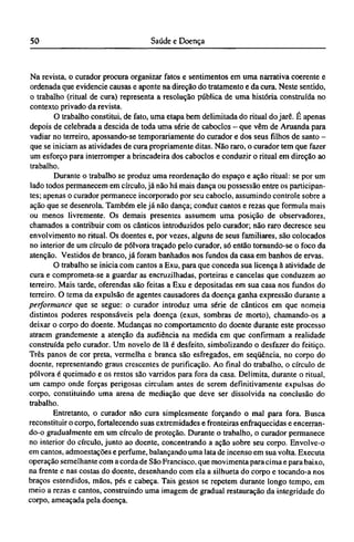 Na revista, o curador procura organizar fatos e sentimentos em uma narrativa coerente e
ordenada que evidencie causas e aponte na direção do tratamento e da cura. Neste sentido,
o trabalho (ritual de cura) representa a resolução pública de uma história construída no
contexto privado da revista.
O trabalho constitui, de fato, uma etapa bem delimitada do ritual do jarê. É apenas
depois de celebrada a descida de toda uma série de caboclos - que vêm de Aruanda para
vadiar no terreiro, apossando-se temporariamente do curador e dos seus filhos de santo -
que se iniciam as atividades de cura propriamente ditas. Não raro, o curador tem que fazer
um esforço para interromper a brincadeira dos caboclos e conduzir o ritual em direção ao
trabalho.
Durante o trabalho se produz uma reordenação do espaço e ação ritual: se por um
lado todos permanecem em círculo, já não há mais dança ou possessão entre os participan-
tes; apenas o curador permanece incorporado por seu caboclo, assumindo controle sobre a
ação que se desenrola. Também ele já não dança; conduz cantos e rezas que formula mais
ou menos livremente. Os demais presentes assumem uma posição de observadores,
chamados a contribuir com os cânticos introduzidos pelo curador; não raro decresce seu
envolvimento no ritual. Os doentes e, por vezes, alguns de seus familiares, são colocados
no interior de um círculo de pólvora traçado pelo curador, só então tornando-se o foco da
atenção. Vestidos de branco, já foram banhados nos fundos da casa em banhos de ervas.
O trabalho se inicia com cantos a Exu, para que conceda sua licença à atividade de
cura e comprometa-se a guardar as encruzilhadas, porteiras e cancelas que conduzem ao
terreiro. Mais tarde, oferendas são feitas a Exu e depositadas em sua casa nos fundos do
terreiro. O tema da expulsão de agentes causadores da doença ganha expressão durante a
performance que se segue: o curador introduz uma série de cânticos em que nomeia
distintos poderes responsáveis pela doença (exus, sombras de morto), chamando-os a
deixar o corpo do doente. Mudanças no comportamento do doente durante este processo
atraem grandemente a atenção da audiência na medida em que confirmam a realidade
construída pelo curador. Um novelo de lã é desfeito, simbolizando o desfazer do feitiço.
Três panos de cor preta, vermelha e branca são esfregados, em seqüência, no corpo do
doente, representando graus crescentes de purificação. Ao final do trabalho, o círculo de
pólvora é queimado e os restos são varridos para fora da casa. Delimita, durante o ritual,
um campo onde forças perigosas circulam antes de serem definitivamente expulsas do
corpo, constituindo uma arena de mediação que deve ser dissolvida na conclusão do
trabalho.
Entretanto, o curador não cura simplesmente forçando o mal para fora. Busca
reconstituir o corpo, fortalecendo suas extremidades e fronteiras enfraquecidas e encerran-
do-o gradualmente em um círculo de proteção. Durante o trabalho, o curador permanece
no interior do círculo, junto ao doente, concentrando a ação sobre seu corpo. Envolve-o
em cantos, admoestações e perfume, balançando uma lata de incenso em sua volta. Executa
operação semelhante com a corda de São Francisco, que movimenta para cima e para baixo,
na frente e nas costas do doente, desenhando com ela a silhueta do corpo e tocando-a nos
braços estendidos, mãos, pés e cabeça. Tais gestos se repetem durante longo tempo, em
meio a rezas e cantos, construindo uma imagem de gradual restauração da integridade do
corpo, ameaçada pela doença.
 