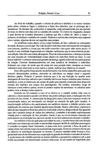 Ao final do trabalho, quando o círculo de pólvora é desfeito e os restos varridos
porta afora, soltam-se fogos e reinicia-se a festa dos caboclos, que se prolonga até o
amanhecer. Os doentes são conduzidos à camarinha, onde permanecerão por um período
de mais ou menos sete dias sob os cuidados do curador. É o início do resguardo, durante
o qual devem ser evitados alimentos e práticas que têm o efeito de "abrir o corpo" e,
portanto, de desfazer o trabalho do curador. Embora a maioria das restrições seja suspensa
com o tempo, algumas devem ser seguidas para sempre.
As metáforas corpo aberto versus corpo fechado, de fato, ordenam as concepções
de saúde, doença e cura nojarê. Na visão dojarê o indivíduo está continuamente interagindo
com pessoas, espíritos e coisas que não pode controlar e dos quais sabe muito pouco. O
mundo é uma realidade fragmentada em relações cambiantes que invariavelmente produ-
zem aflição; falta-lhe uma ordem abrangente. Fruto de relacionamentos, a doença se produz
em uma situação de vulnerabilidade (corpo aberto) do indivíduo frente ao meio. A cura
busca redefinir o contexto relacionai gerador da doença, agindo sobre um dos participantes
da relação. Consiste fundamentalmente em uma tentativa de fortalecer o indivíduo,
fechando seu corpo, de modo que ele esteja em* uma posição mais vantajosa ou menos
vulnerável para relacionar-se com outros e, assim, realizar seus objetivos no mundo.
Essa idéia ganha força através da performance e da forma específica pela qual esta
constrói determinados cenários, movendo os indivíduos no espaço ritual e segundo
distintos papéis. Primeiro é preciso observar que é de sua inserção no quadro mais
abrangente da festa dos caboclos que o trabalho deriva sua força e realismo para clientes e
audiência: a cura se efetiva em um campo de poder previamente construído pelo drama da
entrada dos espíritos nos corpos dos participantes. Tal cenário, entretanto, longe de
obedecer a uma ordem a priori, revela-se plural e repleto de incertezas: os caboclos tanto
podem curar a doença como causá-la.
Inserida em tal contexto a cura só se efetiva se o curador souber lidar com os
caboclos e desta maneira suceder em drenar seu poder ambíguo para a realização dos fins
privados do seu cliente. A substituição da dança pelo canto e discurso enquanto modos de
comunicação marca um movimento em direção ao controle da ação pelo curador. A
transformação definitiva dos participantes em audiência durante o trabalho produz uma
redefinição do contexto que também aponta nessa direção. Parece, além disso, expressar a
idéia de que enquanto a festa dos caboclos é atividade coletiva, desprovida de fim aparente
(que não o próprio desejo de vadiar dos caboclos), o trabalho é atividade explicitamente
voltada para a realização de fins privados. Assim é que ao envolvimento marcado dos
participantes na celebração dos caboclos sucede-se um certo alheamento durante o trabalho.
Ao redefinir o foco da ação para a atividade de cura, o curador busca dar uma direção
unificada a um drama que até então se desenrolara enquanto desfile de múltiplas personagens
e vontades no espaço ritual. Entretanto, se para curar deve controlar o fluxo de poder no
campo ritual, tal controle exige necessariamente negociação. Ε preciso primeiro deixar que
os caboclos se satisfaçam dançando no terreiro. É preciso também pedir licença a Exu,
garantindo através de oferendas sua cooperação na guarda dos limites e entradas do terreiro.
A performance do trabalho permite ao doente redefinir a perspectiva subjetiva sob a qual
avalia sua posição em determinado contexto relacionai: de um estado de fragilidade para
 