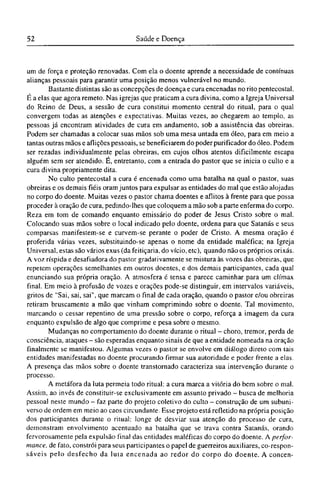 um de força e proteção renovadas. Com ela o doente aprende a necessidade de contínuas
alianças pessoais para garantir uma posição menos vulnerável no mundo.
Bastante distintas são as concepções de doença e cura encenadas no rito pentecostal.
É a elas que agora remeto. Nas igrejas que praticam a cura divina, como a Igreja Universal
do Reino de Deus, a sessão de cura constitui momento central do ritual, para o qual
convergem todas as atenções e expectativas. Muitas vezes, ao chegarem ao templo, as
pessoas já encontram atividades de cura em andamento, sob a assistência das obreiras.
Podem ser chamadas a colocar suas mãos sob uma mesa untada em óleo, para em meio a
tantas outras mãos e aflições pessoais, se beneficiarem do poder purificador do óleo. Podem
ser rezadas individualmente pelas obreiras, em cujos olhos atentos dificilmente escapa
alguém sem ser atendido. É, entretanto, com a entrada do pastor que se inicia o culto e a
cura divina propriamente dita.
No culto pentecostal a cura é encenada como uma batalha na qual o pastor, suas
obreiras e os demais fiéis oram juntos para expulsar as entidades do mal que estão alojadas
no corpo do doente. Muitas vezes o pastor chama doentes e aflitos à frente para que possa
proceder à oração de cura, pedindo-lhes que coloquem a mão sob a parte enferma do corpo.
Reza em tom de comando enquanto emissário do poder de Jesus Cristo sobre o mal.
Colocando suas mãos sobre o local indicado pelo doente, ordena para que Satanás e seus
comparsas manifestem-se e curvem-se perante o poder de Cristo. A mesma oração é
proferida várias vezes, substituindo-se apenas o nome da entidade maléfica; na Igreja
Universal, estas são vários exus (da feitiçaria, do vício, etc), quando não os próprios orixás.
A voz ríspida e desafiadora do pastor gradativamente se mistura às vozes das obreiras, que
repetem operações semelhantes em outros doentes, e dos demais participantes, cada qual
enunciando sua própria oração. A atmosfera é tensa e parece caminhar para um clímax
final. Em meio à profusão de vozes e orações pode-se distinguir, em intervalos variáveis,
gritos de "Sai, sai, sai", que marcam o final de cada oração, quando o pastor e/ou obreiras
retiram bruscamente a mão que vinham comprimindo sobre o doente. Tal movimento,
marcando o cessar repentino de uma pressão sobre o corpo, reforça a imagem da cura
enquanto expulsão de algo que comprime e pesa sobre o mesmo.
Mudanças no comportamento do doente durante o ritual - choro, tremor, perda de
consciência, ataques - são esperadas enquanto sinais de que a entidade nomeada na oração
finalmente se manifestou. Algumas vezes o pastor se envolve em diálogo direto com tais
entidades manifestadas no doente procurando firmar sua autoridade e poder frente a elas.
A presença das mãos sobre o doente transtornado caracteriza sua intervenção durante o
processo.
A metáfora da luta permeia todo ritual: a cura marca a vitória do bem sobre o mal.
Assim, ao invés de constituir-se exclusivamente em assunto privado - busca de melhoria
pessoal neste mundo - faz parte do projeto coletivo do culto - construção de um subuni-
verso de ordem em meio ao caos circundante. Esse projeto está refletido na própria posição
dos participantes durante o ritual: longe de desviar sua atenção do processo de cura,
demonstram envolvimento acentuado na batalha que se trava contra Satanás, orando
fervorosamente pela expulsão final das entidades maléficas do corpo do doente. A perfor-
mance, de fato, constrói para seus participantes o papel de guerreiros auxiliares, co-respon-
sáveis pelo desfecho da luta encenada ao redor do corpo do doente. A concen¬
 