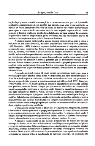 tração da performance no discurso (oração) e o ritmo crescente em que este é proferido
conduzem a representação de um conflito que caminha para uma pronta resolução. A
mistura de vozes descompassadas cria um clima de tensão cujo caráter extraordinário
aponta para a construção de uma arena especial onde o poder sagrado circula. Neste
contexto o doente é totalmente envolvido na batalha que se trava ao redor do seu corpo,
enquanto alvo imediato das palavras e gestos proferidos, não raro objetificando através de
mudanças de comportamento o próprio desenrolar do drama.
A visão de mundo pentecostal se assenta em uma oposição rígida entre o bem e o
mal; trata-se, em última instância, de planos descontínuos e irreconciliáveis (Brandão,
1980; Fernandes, 1982). A doença, enquanto sinal de desordem, é categoria pertencente
ao segundo plano; interpretá-la é forçar a entidade causadora a se manifestar durante o
ritual e, portanto, conformar a aflição pessoal ao modelo dicotômico do culto. Neste
sentido, a dimensão interpretativa não constitui processo elaborado e nem tampouco requer
um encontro privado entre doente e o pastor. Encenando uma batalha contra o mal, o ritual
de cura divina visa conduzir o doente a perceber que foi efetivamente movido de um
universo de caos e doença para um mundo ordenado, o único que pode garantir-lhe vitória
contínua contra a enfermidade. Ensina ao doente a necessidade de reorientar seu compor-
tamento segundo as exigências morais deste novo mundo, firmando com ele um compro-
misso militante.
No quadro do ritual espírita há pouco espaço para metáforas guerreiras e para a
encenação pública de batalhas contra o mal. No espiritismo, boa parte das enfermidades é
fruto da ação de espíritos obsessores, entidades menos desenvolvidas que provocam a
doença porque de fato ignoram a maneira correta de agir (Greenfield, 1992; Droogers,
1989; Warren, 1984). No ritual espírita, as entidades causadoras da doença são tratadas
com gentileza, como se fossem crianças que precisam ser ensinadas a se comportar de
maneira apropriada e motivadas a substituir a ação destrutiva, causadora da doença, por
uma ação construtiva e benéfica. Assim, ao curar o doente, os terapeutas espíritas estão
também contribuindo para o progresso moral das entidades responsáveis pela doença. A
metáfora da batalha que orienta a cura no culto pentecostal e quejustifica a atitude agressiva
do pastor frente aos espíritos é substituída pela imagem do ensinamento dedicado: a cura
é essencialmente tarefa pedagógica pela qual espíritos menos desenvolvidos são conduzi-
dos a estágios superiores de existência.
O ensinamento no espiritismo se dá em dois níveis principais. No primeiro, doentes
e familiares se reúnem para ouvir as pregações do presidente do centro: livretos contendo
os principais ensinamentos do culto são também distribuídos. No segundo nível, a ação é
dirigida aos espíritos responsáveis pela doença. Em tais ocasiões, o doente e seus acompa-
nhantes são conduzidos a um encontro mais privado com médiuns do centro.
A sessão se inicia quando um dos médiuns é manifestado do espírito que se aloja
no corpo do doente; então, passa a desenrolar-se um diálogo entre especialistas religiosos
e o espírito, cujo conteúdo é claramente pedagógico: o espírito deve ser persuadido a mudar
de conduta, de modo a permitir que o doente em cujo corpo se aloja possa recuperar seu
bem-estar. Neste sentido, diferentemente do pentecostalismo, onde o paciente é conduzido
a vivenciar de maneira crítica a manifestação do outro em seu corpo, no espiritismo ele
 