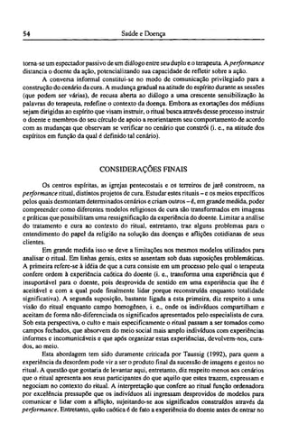 torna-se um espectador passivo de um diálogo entre seu duplo e o terapeuta. A performance
distancia o doente da ação, potencializando sua capacidade de refletir sobre a ação.
A conversa informal constitui-se no modo de comunicação privilegiado para a
construção do cenário da cura. A mudança gradual na atitude do espírito durante as sessões
(que podem ser várias), de recusa aberta ao diálogo a uma crescente sensibilização às
palavras do terapeuta, redefine o contexto da doença. Embora as exortações dos médiuns
sejam dirigidas ao espírito que visam instruir, o ritual busca através desse processo instruir
o doente e membros do seu círculo de apoio a reorientarem seu comportamento de acordo
com as mudanças que observam se verificar no cenário que constrói (i. e., na atitude dos
espíritos em função da qual é definido tal cenário).
CONSIDERAÇÕES FINAIS
Os centros espíritas, as igrejas pentecostais e os terreiros de jarê constroem, na
performance ritual, distintos projetos de cura. Estudar estes rituais - e os meios específicos
pelos quais desmontam determinados cenários e criam outros - é , em grande medida, poder
compreender como diferentes modelos religiosos de cura são transformados em imagens
e práticas que possibilitam uma ressignifícação da experiência do doente. Limitar a análise
do tratamento e cura ao contexto do ritual, entretanto, traz alguns problemas para o
entendimento do papel da religião na solução das doenças e aflições cotidianas de seus
clientes.
Em grande medida isso se deve a limitações nos mesmos modelos utilizados para
analisar o ritual. Em linhas gerais, estes se assentam sob duas suposições problemáticas.
A primeira refere-se à idéia de que a cura consiste em um processo pelo qual o terapeuta
confere ordem à experiência caótica do doente (i. e., transforma uma experiência que é
insuportável para o doente, pois desprovida de sentido em uma experiência que lhe é
aceitável e com a qual pode finalmente lidar porque reconstruída enquanto totalidade
significativa). A segunda suposição, bastante ligada a esta primeira, diz respeito a uma
visão do ritual enquanto campo homogêneo, i. e., onde os indivíduos compartilham e
aceitam de forma não-diferenciada os significados apresentados pelo especialista de cura.
Sob esta perspectiva, o culto e mais especificamente o ritual passam a ser tomados como
campos fechados, que absorvem do meio social mais amplo indivíduos com experiências
informes e incomunicáveis e que após organizar estas experiências, devolvem-nos, cura-
dos, ao meio.
Esta abordagem tem sido duramente criticada por Taussig (1992), para quem a
experiência da desordem pode vir a ser o produto final da sucessão de imagens e gestos no
ritual. A questão que gostaria de levantar aqui, entretanto, diz respeito menos aos cenários
que o ritual apresenta aos seus participantes do que aquilo que estes trazem, expressam e
negociam no contexto do ritual. A interpretação que confere ao ritual função ordenadora
por excelência pressupõe que os indivíduos ali ingressam desprovidos de modelos para
comunicar e lidar com a aflição, sujeitando-se aos significados construídos através da
performance. Entretanto, quão caótica é de fato a experiência do doente antes de entrar no
 