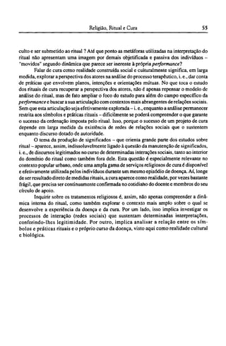 culto e ser submetido ao ritual ? Até que ponto as metáforas utilizadas na interpretação do
ritual não apresentam uma imagem por demais objetificada e passiva dos indivíduos -
"movidos" segundo dinâmica que parece ser inerente à própria performance?
Falar de cura como realidade construída social e culturalmente significa, em larga
medida, explorar a perspectiva dos atores na análise do processo terapêutico, i. e., dar conta
de práticas que envolvem planos, intenções e orientações mútuas. No que toca o estudo
dos rituais de cura recuperar a perspectiva dos atores, não é apenas repensar o modelo de
análise do ritual, mas de fato ampliar o foco do estudo para além do campo específico da
performance e buscar a sua articulação com contextos mais abrangentes de relações sociais.
Sem que esta articulação seja efetivamente explorada - i.e., enquanto a análise permanecer
restrita aos símbolos e práticas rituais - dificilmente se poderá compreender o que garante
o sucesso da ordenação imposta pelo ritual. Isso, porque o sucesso de um projeto de cura
depende em larga medida da existência de redes de relações sociais que o sustentem
enquanto discurso dotado de autoridade.
O tema da produção de significados - que orienta grande parte dos estudos sobre
ritual - aparece, assim, indissoluvelmente ligado à questão da manutenção de significados,
i. e., de discursos legitimados no curso de determinadas interações sociais, tanto ao interior
do domínio do ritual como também fora dele. Esta questão é especialmente relevante no
contexto popular urbano, onde uma ampla gama de serviços religiosos de cura é disponível
e efetivamente utilizada pelos indivíduos durante um mesmo episódio de doença. Aí, longe
de ser resultado direto de medidas rituais, a cura aparece como realidade, por vezes bastante
frágil, que precisa ser continuamente confirmada no cotidiano do doente e membros do seu
círculo de apoio.
Inquirir sobre os tratamentos religiosos é, assim, não apenas compreender a dinâ-
mica interna do ritual, como também explorar o contexto mais amplo sobre o qual se
desenvolve a experiência da doença e da cura. Por um lado, isso implica investigar os
processos de interação (redes sociais) que sustentam determinadas interpretações,
conferindo-lhes legitimidade. Por outro, implica analisar a relação entre os sím-
bolos e práticas rituais e o próprio curso da doença, visto aqui como realidade cultural
e biológica.
 