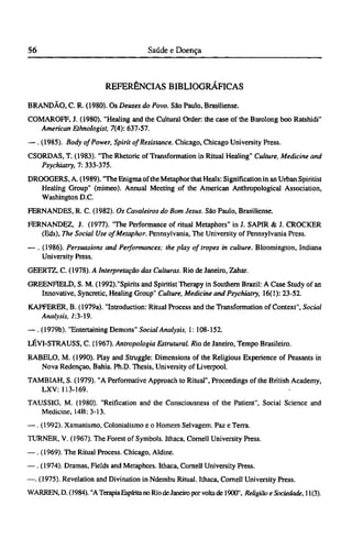 REFERÊNCIAS BIBLIOGRÁFICAS
BRANDÃO, C. R. (1980). Os Deuses do Povo. São Paulo, Brasiliense.
COMAROFF, J. (1980). "Healing and the Cultural Order: the case of the Barolong boo Ratshidi"
American Ethnologist, 7(4): 637-57.
—. (1985). Body of Power, Spirit of Resistance. Chicago, Chicago University Press.
CSORDAS, T. (1983). "The Rhetoric of Transformation in Ritual Healing" Culture, Medicine and
Psychiatry, 7: 333-375.
DROOGERS, A. (1989). "The Enigma of the Metaphor that Heals: Signification in an Urban Spiritist
Healing Group" (mimeo). Annual Meeting of the American Anthropological Association,
Washington D.C.
FERNANDES, R. C. (1982). Os Cavaleiros do Bom Jesus. São Paulo, Brasiliense.
FERNANDEZ, J. (1977). "The Performance of ritual Metaphors" in J. SAPIR & J. CROCKER
(Eds), The Social Use of Metaphor. Pennsylvania, The University of Pennsylvania Press.
— . (1986). Persuasions and Performances: the play of tropes in culture. Bloomington, Indiana
University Press.
GEERTZ, C. (1978). A Interpretação das Culturas. Rio de Janeiro, Zahar.
GREENFIELD, S. M. (1992)."Spirits and Spiritist Therapy in Southern Brazil: A Case Study of an
Innovative, Syncretic, Healing Group" Culture, Medicine and Psychiatry, 16(1): 23-52.
KAPFERER, B. (1979a). "Introduction: Ritual Process and the Transformation of Context", Social
Analysis, 7:3-19.
—. (1979b). "Entertaining Demons" Social Analysis, 1: 108-152.
LÉVI-STRAUSS, C. (1967). Antropologia Estrutural. Rio de Janeiro, Tempo Brasileiro.
RABELO, M. (1990). Play and Struggle: Dimensions of the Religious Experience of Peasants in
Nova Redenção, Bahia. Ph.D. Thesis, University of Liverpool.
TAMBIAH, S. (1979). "A Performative Approach to Ritual", Proceedings of the British Academy,
LXV: 113-169.
TAUSSIG, M. (1980). "Reification and the Consciousness of the Patient", Social Science and
Medicine, 14B: 3-13.
— . (1992). Xamanismo, Colonialismo e o Homem Selvagem. Paz e Terra.
TURNER, V. (1967). The Forest of Symbols. Ithaca, Cornell University Press.
—. (1969). The Ritual Process. Chicago, Aldine.
—. (1974). Dramas, Fields and Metaphors. Ithaca, Cornell University Press.
—. (1975). Revelation and Divination in Ndembu Ritual. Ithaca, Cornell University Press.
WARREN, D. (1984). "A Terapia Espírita no Rio deJaneiro por volta de 1900", Religião e Sociedade, 11(3).
 