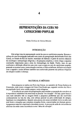 REPRESENTAÇÕES DA CURA NO
CATOLICISMO POPULAR
MARIA CECÍLIA DE SOUZA MINAYO
INTRODUÇÃO
Este artigo trata da representação social da cura no catolicismo popular. Resume o
esforço de uma investigação realizada num centro de peregrinação denominado Porto das
Caixas, no Estado do Rio de Janeiro, município de Itaboraí. A partir de autores clássicos
da sociologia e antropologia religiosas, e da pesquisa empírica, o texto chega a algumas
conclusões importantes para a área da Antropologia da Saúde. Porém, mais do que
confrontar a definição oficial de cura com a que se gera no seio do catolicismo popular,
pretende-se mostrar como, numa situação concreta, os fiéis se definem, definem sua relação
com o sagrado e assim definem também sua cosmovisão presente nas práticas religiosas
em relação à saúde e à doença.
MATERIAL Ε MÉTODO
Esta pesquisa se realiza em Porto das Caixas, no santuário de Nossa Senhora da
Conceição, onde existe a imagem de Cristo Crucificado que, segundo versões dos fiéis e
da população local, teria vertido sangue e seria milagrosa.
A escolha de um centro de peregrinações para estudar a concepção de cura deve-se
à importância indubitável de entrevistar as pessoas "em situação". Ou seja, quem busca a
cura num santuário não se imagina frente a pequenos problemas que são resolvidos
cotidianamente na luta da vida, com esforço pessoal ou pela colaboração de amigos,
familiares ou companheiros. Quando uma pessoa em nossa sociedade move-se pela cura
está frente a situações que considera situações-limite, concretizadas em doenças graves,
insegurança material e espiritual e desordens morais. A procura de saída de circunstâncias
aflitivas soa então como recorrência a uma "tábua de salvação".
 