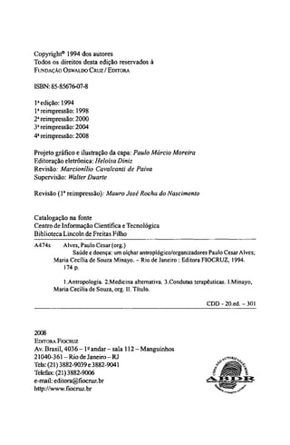 Copyright® 1994 dos autores
Todos os direitos desta edição reservados à
FUNDAÇÃO OSWALDO CRUZ / EDITORA
ISBN: 85-85676-07-8
1a
edição: 1994
1a
reimpressão: 1998
2a
reimpressão: 2000
3a
reimpressão: 2004
4a
reimpressão: 2008
Projeto gráfico e ilustração da capa: Paulo Márcio Moreira
Editoração eletrônica: Heloísa Diniz
Revisão: Marcionílio Cavalcanti de Paiva
Supervisão: Walter Duarte
Revisão (1a
reimpressão): Mauro José Rocha do Nascimento
Catalogação na fonte
Centro de Informação Científica e Tecnológica
Biblioteca Lincoln de Freitas Filho
A474s Alves, Paulo Cesar (org.)
Saúde e doença: um olçhar antroplógico/organizadores Paulo Cesar Alves;
Maria Cecília de Souza Minayo. - Rio de Janeiro : Editora FIOCRUZ, 1994.
174 p.
1 .Antropologia. 2.Medicina alternativa. 3.Condutas terapêuticas. I.Minayo,
Maria Cecília de Souza, org. II. Título.
CDD-20.ed.-301
2008
EDITORA FIOCRUZ
Av. Brasil, 4036 -1º
andar - sala 112 - Manguinhos
21040-361 - Rio de Janeiro - RJ
Tels: (21) 3882-9039 e 3882-9041
Telefax: (21) 3882-9006
e-mail: editora@fiocruz.br
http://www.fiocruz.br
 