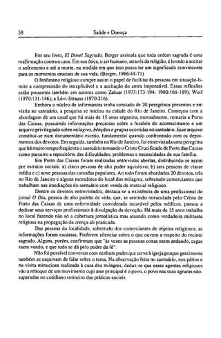 Em seu livro, El Dosel Sagrado, Berger assinala que toda ordem sagrada é uma
reafirmação contra o caos. Em sua ótica, o ser humano, através da religião, é levado a aceitar
o sofrimento e até a morte, na medida em que isso possa ter um significado convincente
para os momentos cruciais de sua vida. (Berger, 1966:44-71)
O fenômeno religioso cumpre assim o papel de facilitar às pessoas em situação-li¬
mite a compreensão do inexplicável e a aceitação do antes impensável. Essas reflexões
estão presentes também em autores como Zaluar (1973:173-194; 1980:161-189); Wolf
(1970:131-146); e Lévi-Strauss (1970:216).
Embora o núcleo de informantes tenha constado de 20 peregrinos presentes e em
visita ao santuário, a pesquisa se iniciou na cidade do Rio de Janeiro. Começou com a
abordagem de um casal que há mais de 15 anos organiza, mensalmente, romaria a Porto
das Caixas, possuindo informações preciosas sobre a história do acontecimento e um
arquivo privilegiado sobre milagres, bênçãos e graças ocorridas no santuário. Esse arquivo
constitui-se num documentário escrito, fundamental quando confrontado com os depoi-
mentos dos devotos. Em seguida, também no Rio de Janeiro, foi entrevistada uma peregrina
que há muito tempo freqüenta o santuário tomando o Cristo Crucificado de Porto das Caixas
como parceiro e repositório das dificuldades, problemas e necessidades de sua família.
Em Porto das Caixas foram realizadas entrevistas abertas, distribuindo-se assim
por estratos sociais: a) cinco pessoas de alto poder aquisitivo; b) seis pessoas de classe
média e c) nove pessoas das camadas populares. Ao todo foram abordados 20 devotos, três
no Rio de Janeiro e alguns moradores do local dos milagres, sobretudo comerciantes que
trabalham nas imediações do santuário com venda de material religioso.
Dentre os devotos entrevistados, destaca-se a existência de uma profissional do
jornal O Dia, pessoa de alto padrão de vida, que, se sentindo miraculada pelo Cristo de
Porto das Caixas de uma enfermidade considerada incurável pelos médicos, passou a
dedicar seus serviços profissionais à divulgação da devoção. Há mais de 15 anos trabalha
no local fazendo não só a cobertura jornalística mas atuando como verdadeira militante
religiosa na propagação da crença ali praticada.
Das pessoas da localidade, sobretudo dos comerciantes de objetos religiosos, as
informações foram escassas. Preferem silenciar sobre o que ouvem a respeito do recinto
sagrado. Alguns, porém, confirmam que "às vezes as pessoas coxas saem andando, cegas
saem vendo, e que tudo se dá pelo poder da fé".
Não foi possível conversar com nenhum padre que serve à igreja porque geralmente
também se esquivam de falar sobre o tema. Na observação feita no santuário, nos pátios e
na visita minuciosa realizada à casa dos milagres, deduz-se que esses agentes religiosos
vão a reboque de um movimento cujo ator principal é o povo, o povo nas suas agruras não-
superadas no cotidiano rotineiro das práticas sociais.
 