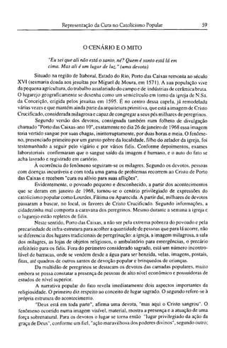 O CENÁRIO Ε O MITO
"Eu sei que ali não está o santo, né? Quem é santo está lá em
cima. Mas ali é um lugar de luz." (uma devota)
Situado na região de Itaboraí, Estado do Rio, Porto das Caixas remonta ao século
XVI (sesmaria doada aos jesuítas por Miguel de Moura, em 1571). A sua população vive
da pequena agricultura, do trabalho assalariado do campo e de indústrias de cerâmica bruta.
O lugarejo geograficamente se desenha como um semicírculo em torno da igreja de N.Sa.
da Conceição, erigida pelos jesuítas em 1595. É no centro dessa capela, já remodelada
várias vezes e que mantém ainda parte da arquitetura primitiva, que está a imagem de Cristo
Crucificado, considerada milagrosa e capaz de congregar a seus pés milhares de peregrinos.
Segundo versão dos devotos, consignada também num folheto de divulgação
chamado "Porto das Caixas-ano 10", exatamente no dia 26 de janeiro de 1968 essa imagem
teria vertido sangue por suas chagas, ininterruptamente, por duas horas e meia. O fenôme-
no, presenciado primeiro por um garoto pobre da localidade, filho do zelador da igreja, foi
testemunhado a seguir pelo vigário e por vários fiéis. Conforme depoimentos, exames
laboratoriais confirmaram que o sangue saído da imagem é humano, e o auto do fato se
acha lavrado e registrado em cartório.
A ocorrência do fenômeno seguiram-se os milagres. Segundo os devotos, pessoas
com doenças incuráveis e com toda uma gama de problemas recorrem ao Cristo de Porto
das Caixas e recebem "cura ou alívio para suas aflições".
Evidentemente, o povoado pequeno e desconhecido, a partir dos acontecimentos
que se deram em janeiro de 1968, tornou-se o cenário privilegiado de expressões do
catolicismo popular como Lourdes, Fátima ou Aparecida. A partir daí, milhares de devotos
passaram a buscar, no local, os favores de Cristo Crucificado. Segundo informações, a
cidadezinha mal comporta a caravana dos peregrinos. Mesmo durante a semana a igreja e
o lugarejo estão repletos de fiéis.
Neste sentido, Porto das Caixas, a não ser pela extrema pobreza do povoado e pela
precariedade dc infra-estrutura para acolher a quantidade de pessoas que para lá acorre, não
se diferencia dos lugares tradicionais de peregrinação: a igreja, a imagem milagrosa, a sala
dos milagres, as lojas de objetos religiosos, o ambulatório para emergências, o precário
refeitório para os fiéis. Fora do perímetro considerado sagrado, está um número incontro¬
lável de barracas, onde se vendem desde a água para ser benzida, velas, imagens, postais,
fitas, até quadros de outros santos de devoção popular e brinquedos de crianças.
Da multidão de peregrinos se destacam os devotos das camadas populares, muito
embora se possa constatar a presença de pessoas de alto nível econômico e possuidoras de
estudos de nível superior.
A narrativa popular do fato revela imediatamente dois aspectos importantes da
religiosidade. O primeiro diz respeito ao conceito de lugar sagrado. O segundo refere-se à
própria estrutura do acontecimento.
"Deus está em toda parte", afirma uma devota, "mas aqui o Cristo sangrou". O
fenômeno ocorrido numa imagem visível, material, mostra a presença e a atuação de uma
força sobrenatural. Para os devotos o lugar se torna então "lugar privilegiado da ação da
graça de Deus", conforme um fiel, "ação maravilhosa dos poderes divinos", segundo outro;
 