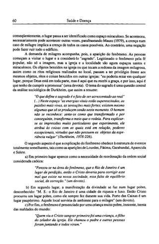 conseqüentemente, o lugar passa a ser identificado como espaço miraculoso. Se aconteceu,
necessariamente pode acontecer outras vezes, parafraseando Mauss (1979), a crença num
caso de milagre implica a crença de todos os casos possíveis. Ao contrário, uma negação
pode fazer ruir todo o edifício.
A demanda de milagres acompanha, pois, a aparição do fenômeno. As pessoas
começam a visitar o lugar e a considerá-lo "sagrado". Legitimado o fenômeno pela fé
popular, não só a imagem, mas a igreja e a localidade são agora espaços santos e
miraculosos. Os objetos benzidos na igreja ou que tocam a redoma da imagem milagrosa,
assim como os ritos religiosos realizados no local, passam a ter privilégio frente aos
mesmos objetos, ritos e coisas benzidos em outras igrejas: "eu poderia rezar em qualquer
lugar, porque Deus está em toda parte, mas é aqui que eu recebi a graça, e por isso, aqui é
que tenho de cumprir a promessa" (uma devota). O tema do sagrado é uma questão central
da análise sociológica de Durkheim, que assim a resume:
"O que define o sagrado é ojato de ser acrescentado ao real"
(...) Neste espaço "as energias vitais estão superexcitadas, as
paixões mais vivas, as sensações mais fortes; existem mesmo
algumas que só se produzem senão neste momento. O homem
não se reconhece: sente-se como que transformado e por
conseguinte, transforma o meio que o rodeia. Para explicar-
se as impressões muito particulares que experimenta, ele
atribui às coisas com as quais está em relação, poderes
excepcionais, virtudes que não possuem os objetos da expe-
riência vulgar" (Durkheim, 1978:226).
O segundo aspecto é que a explicação do fenômeno obedece à estrutura de eventos
totalmente semelhantes, tais como as aparições de Lourdes, Fátima, Garabandal, Aparecida
e Salete.
a) Em primeiro lugar aparece como a necessidade de reordenação da ordem social
considerada caótica:
"Pensou-se na área do fenômeno, que o Rio de Janeiro é um
lugar de perdição, então o Cristo deveria para corrigir esse
mal que existe na nossa sociedade, essa falta de equilíbrio
social, de correção." (um devoto).
b) Em segundo lugar, a manifestação da divindade se faz num lugar pobre,
desconhecido: "M. S.: o Rio de Janeiro é uma cidade de riqueza e luxo. Então Cristo
procurou um lugar pobre, como ele sempre fez durante sua vida. Porto das Caixas é um
lugar paupérrimo. Aquele local serviria de ambiente para o milagre" (um devoto).
c) Por fim, o fenômeno é presenciado por uma criança muito pobre, inocente, isenta
das maldades do mundo:
"Quem viu o Cristo sangrar primeiro foi uma criança, o filho
do zelador da igreja. Ele chamou o padre e outras pessoas
foram juntando e todos viram."
 