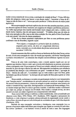 mudar a nossa maneira de ver as coisas, a aceitação da vontade de Deus"; "Como 40% dos
males são psíquicos, temos que buscar a cura desses males"; "encontrar a força da fé";
"pega na mão de Deus e vai"; "temos que pedir paciência" (Vários devotos de maior poder
aquisitivo).
Há essa procupação espiritual explícita dos devotos das camadas populares, porém,
seu discurso aponta de forma veemente uma angústia em relação a problemas prementes:
"eu venho aqui porque meu marido está botando muito sangue pelo nariz, o médico está
dando muita vitamina, mas ele está quase morrendo". "O médico disse que ele tinha de
fazer uma operação no olho, mas eu não tinha condição. Eu vim, pedi a Cristo Crucificado
e ele está curado" (devotos de classes populares).
O fato de as classes populares explicitarem por fatos os seus problemas parece
confirmar a tese de Bourdieu, segundo a qual:
"Para alguns, a resignação é a primeira lição da existência,
enquanto para outros, ela deve ser conquistada laboriosa-
mente, vencendo-se a revolta diante das formas universais do
inevitável. "(1974:54).
O posicionamento dos fiéis católicos frente ao fenômeno de Porto das Caixas, acima
de tudo, revela uma concepção de vida e de mundo que reproduz, sob forma "transfigurada
e portanto irreconhecível", as estruturas das relações socioeconômicas vigentes na socie-
dade.
Trata-se de uma visão cosmológica, onde o mundo aparece regido por um ser
supremo que domina o bem e o mal e que controla individualmente as pessoas, premiando
o bem e castigando o mal. O que se passa na Terra é sua vontade, cabendo aos seres humanos
descobri-la, pois ela rege o destino de cada um. Há expressões reveladoras com referência
ao problema das doenças e dos sofrimentos em geral: "vontade de Deus"; "provação de
Deus", "destino de cada um", "a sociedade é que se volta contra o que é de Deus, pelas
facilidades que dá aos homens"; "as doenças são provações de Deus para a gente se voltar
para ele".
Nesse sentido, as doenças e os males em geral passam inclusive a ser interpretados
com "bençãos-meios", reordenadores do universo pessoal ou social em situação caótica.
Na mesma linha de pensamento, a busca de milagres se pode considerar uma tentativa de
mudar a vontade divina, o que aliás, ideologicamente, se expressa de forma ambígua. Pois,
ao mesmo tempo que Deus é o dono e governa o mundo, o indivíduo recebe o sofrimento
por culpa sua, porque se esquece da divindade. Para mudar a vontade divina, ele deve
assumir seu mal, sua culpa e regenerar seu comportamento individual.
Essa cosmovisão reforça e reafirma a ordem estabelecida, como já analisado por
clássicos como Marx, 1972; Weber, 1971; Durkheim, 1978. Segundo o pensamento de
Durkheim, a visão religiosa é a própria substancialização da organização social, sendo o
culto a Deus não mais do que um culto disfarçado às sociedades de que o indivíduo depende
(Durkheim, 1978)
Partindo de uma concepção verticalista e hierárquica, essa concepção leva as
pessoas a buscarem saídas individuais para situações que fogem ao controle do indivíduo.
Em termos "profanos", o ser humano viveria à mercê de sorte e azar. Em linguagem
 
