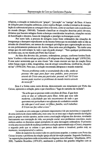 religiosa, a situação se traduziria em "graças", "provação" ou "castigo" de Deus. A busca
de soluções para situações anômicas, como explica Berger, conduz à tentativa de manipu-
lação do sobrenatural para se conseguir dons e favores, como se usa fazer com os poderosos
do mundo (Berger, 1969:68). Tentando classificar as situações descritas pelos devotos,
diríamos que buscam milagres frente a doenças consideradas incuráveis, situações sociais
de humilhação e desonra, busca de integração e prestígio na hierarquia social.
Por outro lado, a procura de milagres como fonte ordenadora das situações de
insegurança e desespero reproduzem-se da mesma forma que na sociedade onde se dão as
atitudes de clientelismo, em termos de conseguir privilégios que a aproximação aos ricos
ou aos politicamente poderosos dá. Assim, Deus teria seus privilegiados. "Eu tenho uma
amiga que ela está sempre lá, tudo o que ela pede alcança". "Tem qualquer probleminha
na minha casa, eu me mando prá Porto das Caixas".
As falas dos devotos são, portanto, ordenadoras, porque, conforme lembra Durk-
heim "é sobre a vida moral que a prática e a fé religiosas têm a função de agir" (1978:224).
Ε esse autor acrescenta que os atos rituais "não visam exercer um tipo de coação física
sobre forças cegas e aliás, imaginárias, mas de atingir consciências, tonificá-las, discipli-
ná-las" (1978:224). Para isso, a solução encontrada ultrapassa o mundo material.
"Nossos problemas estão se acumulando dia-a-dia, então as
pessoas vêm aqui para fazer seus pedidos, para procurar
através de Cristo uma paz particular, pessoal, né? Só Cristo
mesmo pode resolver os problemas do mundo inteiro através
de nossa fé."
Essa é a forma como outra devota, demonstrando seu entusiasmo por Porto das
Caixas, apresenta a solução, para o que classifica a "fuga do caminho da verdade":
"Eu acho que as pessoas estão com fome de Deus. Ε que bom
seria se elas se voltassem para Deus. Acho que essa vida
moderna, a facilidade que nós encontramos de tudo o que
queremos nos perturbam e nos afastam do verdadeiro sentido
da vida que é você casar, ter filhos, família, você trabalhar.
Ε Cristo nos faz voltar a isso."
Levando-se em conta que o primeiro depoimento é de um motorista e o segundo é
de uma senhora de classe média alta, mais uma vez se intui aqui o duplo sentido da religião
para os grupos sociais opostos, assim como a teorização religiosa dos devotos, revelando
basicamente sua concepção de vida, sua posição social, seus problemas concretos, muito
embora ambos os discursos sejam portadores de uma mensagem ordenadora. O primeiro
revela uma necessidade de mudança (embora a solução apresentada seja o Cristo), enquanto
o segundo pede que se ordene o que parece dado eterno e imutável, porém está, no
momento, incompreensível e caótico.
Além de aspectos da cosmovisão no catolicismo popular, o contato com Porto das
Caixas levanta o problema da relação igreja oficial-devoção popular. Segundo Durkheim,
"as superstições populares estão misturadas aos dogmas mais refinados." (Durkheim, 1973:
509). Também Bourdieu (1974:67), analisando a política das grandes religiões com as
 