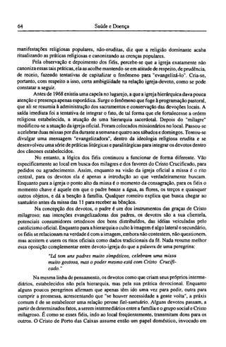 manifestações religiosas populares, não-eruditas, diz que a religião dominante acaba
ritualizando as práticas religiosas e canonizando as crenças populares.
Pela observação e depoimento dos fiéis, percebe-se que a igreja exatamente não
canoniza essas tais práticas, ela as acolhe mantendo-se em atitude de respeito, de prudência,
de receio, fazendo tentativas de capitalizar o fenômeno para "evangelizá-lo". Cria-se,
portanto, com respeito a isso, certa ambigüidade na relação igreja-devoto, como se pode
constatar a seguir.
Antes de 1968 existia uma capela no lugarejo, a que a igreja hierárquica dava pouca
atenção e presença apenas esporádica. Surge o fenômeno que foge à programação pastoral,
que ali se resumia à administração dos sacramentos e conservação das devoções locais. A
saída imediata foi a tentativa de integrar o fato, de tal forma que ele fortalecesse a ordem
religiosa estabelecida, a atuação de uma hierarquia sacerdotal. Depois do "milagre"
modificou-se a atuação da igreja oficial. Foram colocados missionários no local. Passou-se
a celebrar duas missas por dia durante a semana e quatro aos sábados e domingos. Tentou-se
divulgar uma mensagem "evangelizadora", dentro da ideologia religiosa erudita e se
desenvolveu uma série de práticas litúrgicas e paralitúrgicas para integrar os devotos dentro
dos cânones estabelecidos.
No entanto, a lógica dos fiéis continuou a funcionar de forma diferente. Vão
especificamente ao local em busca dos milagres e dos favores do Cristo Crucificado, para
pedidos ou agradecimento. Assim, enquanto na visão da igreja oficial a missa é o rito
central, para os devotos ela é apenas a introdução ao que verdadeiramente buscam.
Enquanto para a igreja o ponto alto da missa é o momento da consagração, para os fiéis o
momento chave é aquele em que o padre benze a água, as flores, os terços e quaisquer
outros objetos, e dá a benção à família. Qualquer romeiro explica que busca chegar ao
santuário antes da missa das 11 para receber as bênçãos.
Na concepção dos devotos, o padre é um dos instrumentos das graças de Cristo
milagroso; nas intenções evangelizadoras dos padres, os devotos são a sua clientela,
potenciais consumidores ortodoxos dos bens distribuídos, das idéias veiculadas pelo
catolicismo oficial. Enquanto para a hierarquia o culto à imagem é algo lateral e secundário,
os fiéis se relacionam na verdade é com a imagem, embora não contestem, não questionem,
mas aceitem e usem os ritos oficiais como dados tradicionais da fé. Nada resume melhor
essa oposição complementar entre devoto-igreja do que a palavra de uma peregrina:
"Lá tem uns padres muito simpáticos, celebram uma missa
muito gostosa, mas o poder mesmo está com Cristo Crucifi-
cado. "
Na mesma linha de pensamento, os devotos como que criam seus próprios interme-
diários, estabelecidos não pela hierarquia, mas pela sua prática devocional. Enquanto
alguns poucos peregrinos afirmam que apenas têm ido uma vez para pedir, outra para
cumprir a promessa, acrescentando que "se houver necessidade a gente volta", a práxis
comum é de se estabelecer uma relação perene fiel-santuário. Alguns devotos passam, a
partir de determinados fatos, a serem intermediários entre a família e o grupo social e Cristo
milagroso. É como se esses fiéis, indo ao local freqüentemente, transmitam dons para os
outros. O Cristo de Porto das Caixas assume então um papel doméstico, invocado em
 