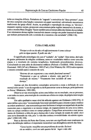 todas as situações difíceis. Portadores do "sagrado" e emissários do "deus-protetor", esses
devotos cumprem uma função e assumem um papel sacerdotal, subvertendo mecanismos
tradicionais da igreja oficial. Assim, na produção e reprodução da crença, os "devotos",
enquanto sujeitos sociais, promovem uma aventura pelas regiões inacessíveis da mente, e
como o mostra Mary Douglas "fazem também uma aventura além dos limites da sociedade.
Ε ao retornarem dessas regiões inacessíveis trazem consigo um poder inacessível àqueles
que tenham permanecido sob o controle de si mesmos e da sociedade" (1966:118).
CURA Ε MILAGRE
"Porque se ele ou ela não crê suficientemente é como colocar
gelo na água quente. É pedir em vão."
O siginificado etimológico de cura é "cuidado", de "cuidar". Este termo, derivado
de gestos pertinentes às relações cotidianas, entra no vocabulário médico como uma das
etapas e o resultado do sistema terapêutico, lembrando procedimentos técnicos.
Consultando-se uma série de dicionários médicos (Polisuk e Goldfeld, 1988; Dorland's
Illustrated: 1965(24ªed.);Blakiston: 1982 (2ª ed.); Cécil Wakeley Ed. 1953) todos repetem
o mesmo conteúdo para o conceito de cura.
"Retorno de um organismo a seu estado funcional normal".
"Tratamento a que se submete o doente, seja qual for o
resultado do mesmo." "Tratamento bem sucedido de uma
doença."
Apenas um dos dicionários consultados acrescenta a essas a definição de cura
mental como sendo "o uso da sugestão ou da fé para tentar curar as doenças, principalmente
as físicas."(Blakiston, 1982:289).
Observa-se nas enunciações acima uma ênfase ora no resultado, ora no processo,
e em todos os casos, uma restrição do conceito aos efeitos no corpo, da própria intervenção
no corpo.
Um salto qualitativo nesse nível de reflexão aparece em Goldstein (1952:272). O
autor define cura como "reconstituição funcional satisfatória para o doente e para o médico
na ordem anatômica", mas acrescenta que esse fenômeno é sempre acompanhado de perdas
essenciais para o organismo e ao mesmo tempo, do reaparecimento de uma nova ordem,
tanto no campo somático como no campo psíquico. Canguilhem acrescenta a esse pensa-
mento de Goldstein a idéia de que a doença não é uma variação de estado de saúde: ela é
uma nova dimensão da vida, pois "a vida não conhece reversibilidade: ela admite repara-
ções" (1982:149, 158).
Para os devotos de Porto das Caixas, cura tem um significado mais totalizante do
que o da definição médica e é importante reconstituir sua abrangência através das falas.
"Cura é assim: meu filho tem um problema de ouvido. Eu levei
ele ao médico, corri em tudo quanto há de lugar e não obti
 