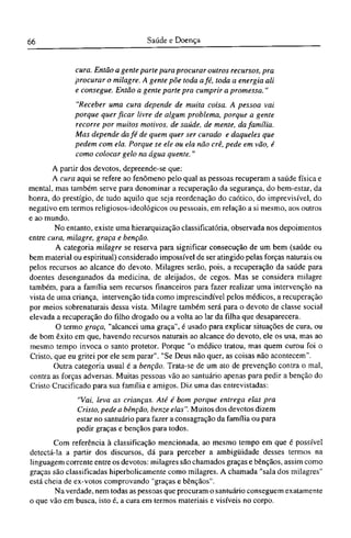 cura. Então a gente parte para procurar outros recursos, pra
procurar o milagre. A gente põe toda afé, toda a energia ali
e consegue. Então a gente parte pra cumprir a promessa."
"Receber uma cura depende de muita coisa. A pessoa vai
porque quer ficar livre de algum problema, porque a gente
recorre por muitos motivos, de saúde, de mente, da família.
Mas depende da fé de quem quer ser curado e daqueles que
pedem com ela. Porque se ele ou ela não crê, pede em vão, é
como colocar gelo na água quente."
A partir dos devotos, depreende-se que:
A cura aqui se refere ao fenômeno pelo qual as pessoas recuperam a saúde física e
mental, mas também serve para denominar a recuperação da segurança, do bem-estar, da
honra, do prestígio, de tudo aquilo que seja reordenação do caótico, do imprevisível, do
negativo em termos religiosos-ideológicos ou pessoais, em relação a si mesmo, aos outros
e ao mundo.
No entanto, existe uma hierarquização classificatória, observada nos depoimentos
entre cura, milagre, graça e benção.
A categoria milagre se reserva para significar consecução de um bem (saúde ou
bem material ou espiritual) considerado impossível de ser atingido pelas forças naturais ou
pelos recursos ao alcance do devoto. Milagres serão, pois, a recuperação da saúde para
doentes desenganados da medicina, de aleijados, de cegos. Mas se considera milagre
também, para a família sem recursos financeiros para fazer realizar uma intervenção na
vista de uma criança, intervenção tida como imprescindível pelos médicos, a recuperação
por meios sobrenaturais dessa vista. Milagre também será para o devoto de classe social
elevada a recuperação do filho drogado ou a volta ao lar da filha que desaparecera.
O termo graça, "alcancei uma graça", é usado para explicar situações de cura, ou
de bom êxito em que, havendo recursos naturais ao alcance do devoto, ele os usa, mas ao
mesmo tempo invoca o santo protetor. Porque "o médico tratou, mas quem curou foi o
Cristo, que eu gritei por ele sem parar". "Se Deus não quer, as coisas não acontecem".
Outra categoria usual é a benção. Trata-se de um ato de prevenção contra o mal,
contra as forças adversas. Muitas pessoas vão ao santuário apenas para pedir a benção do
Cristo Crucificado para sua família e amigos. Diz uma das entrevistadas:
"Vai, leva as crianças. Até é bom porque entrega elas pra
Cristo, pede a bênção, benze elas". Muitos dos devotos dizem
estar no santuário para fazer a consagração da família ou para
pedir graças e bênçãos para todos.
Com referência à classificação mencionada, ao mesmo tempo em que é possível
detectá-la a partir dos discursos, dá para perceber a ambigüidade desses termos na
linguagem corrente entre os devotos: milagres são chamados graças e bênçãos, assim como
graças são classificadas hiperbolicamente como milagres. A chamada "sala dos milagres"
está cheia de ex-votos comprovando "graças e bênçãos".
Na verdade, nem todas as pessoas que procuram o santuário conseguem exatamente
o que vão em busca, isto é, a cura em termos materiais e visíveis no corpo.
 