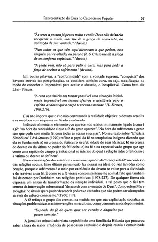 "Às vezes a pessoa já pecou muito e então Deus não deixa ela
recuperar a saúde, mas lhe dá a graça da conversão, da
aceitação de sua vontade." (devoto).
"Nem todos os que vêm aqui alcançam o que pedem, mas
ninguém sai revoltado, ou perde afé. O Cristo lhe dá a graça
de um conforto espiritual." (devoto).
"A gente vem, não só para pedir a cura, mas para pedir a
força de aceitar o sofrimento." (devoto).
Em outras palavras, a "conformidade" com a vontade suprema, "conquista" dos
devotos através das peregrinações, se considera também cura, ou seja, modificação no
modo de conceber o impensável para aceitar o absurdo, o inexplicável. Como bem diz
Lévi- Strauss:
"A cura consistiria em tornar pensável uma situação inicial-
mente impensável em termos afetivos e aceitáveis para o
espírito, as dores que o corpo se recusa a aceitar." (L. Strauss,
1970:216).
Ε aí não importa que o rito não corresponda à realidade objetiva: o devoto acredita
e se recoloca num esquema unificado e ordenado.
Indiscutivelmente, o elemento que aparece nos relatos intimamente ligado à cura é
a fé: "na hora da necessidade é que a fé da gente aparece"."Na hora do sofrimento a gente
tem que pedir com muita fé, com todas as nossas energias". No seu texto sobre "Eficácia
Simbólica" Lévi-Strauss (1970) reflete o papel da fé na terapêutica indígena dizendo que
ela se fundamenta a) na crença do feiticeiro na efetividade de suas técnicas; b) na crença
do doente ou da vítima no poder do feiticeiro; c) na fé e na expectativa do grupo que age
como uma espécie de campo gravitacional no interior do qual a relação entre o feiticeiro e
a vítima ou doente se definem".
Essas constatações de certa forma resumem o quadro da "crença e da fé" no contexto
das relações sociais. Esse último pensamento faz pensar na idéia do mal também como
benção, porque o sofrimento é o meio por excelência do devoto se voltar para a divindade
e de reaviver a sua fé. Ε como se a fé viesse concomitantemente ao mal, fato que também
foi detectado por Durkheim nas religiões primitivas (1978:227). De qualquer forma ela
expressa um anseio de transformação da situação individual, a tal ponto que o fiel tem
certeza da intervenção sobrenatural "de acordo com a vontade de Deus". Como refere Mary
Douglas: "o ritual espera poder descobrir poderes e verdades que não podem ser alcançados
através do esforço consciente."( 1966:117).
A fé reforça o grupo dos crentes, na medida em que sua explicitação socializa as
situações problemáticas e as intervenções miraculosas, como demonstram os depoimentos:
"Depende da fé de quem quer ser curado e daqueles que
pedem com ele."
A jornalista miraculada relata o episódio de uma família da Holanda que procurou
saber a hora de maior afluência de pessoas ao santuário e depois reuniu a comunidade
 