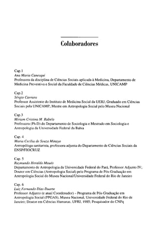 Colaboradores
Cap.l
Ana Maria Canesqui
Professora da disciplina de Ciências Sociais aplicada à Medicina, Departamento de
Medicina Preventiva e Social da Faculdade de Ciências Médicas, UNICAMP
Cap.2
Sérgio Carrara
Professor Assistente do Instituto de Medicina Social da UERJ; Graduado em Ciências
Sociais pela UNICAMP; Mestre em Antropologia Social pelo Museu Nacional
Cap.3
Miriam Cristina M. Rabelo
Professora (Ph.D) do Departamento de Sociologia e Mestrado em Sociologia e
Antropologia da Universidade Federal da Bahia
Cap. 4
Maria Cecília de Souza Minayo
Antropóloga sanitarista, professora adjunta do Departamento de Ciências Sociais da
ENSP/FIOCRUZ
Cap. 5
Raymundo Heraldo Maués
Departamento de Antropologia da Universidade Federal do Pará, Professor Adjunto IV;
Doutor em Ciências (Antropologia Social) pelo Programa de Pós-Graduação em
Antropologia Social do Museu Nacional/Universidade Federal do Rio de Janeiro
Cap. 6
Luiz Fernando Dias Duarte
Professor Adjunto (e atual Coordenador) - Programa de Pós-Graduação em
Antropologia Social (PPGAS), Museu Nacional, Universidade Federal do Rio de
Janeiro; Doutor em Ciências Humanas, UFRJ, 1985; Pesquisador do CNPq
 