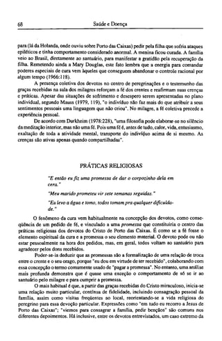para (lá da Holanda, onde ouviu sobre Porto das Caixas) pedir pela filha que sofria ataques
epiléticos e tinha comportamento considerado anormal. A menina ficou curada. A família
veio ao Brasil, diretamente ao santuário, para manifestar a gratidão pela recuperação da
filha. Remetendo ainda a Mary Douglas, este fato lembra que a energia para comandar
poderes especiais de cura vem àqueles que conseguem abandonar o controle racional por
algum tempo (1966:118).
A presença coletiva dos devotos no centro de peregrinações e o testemunho das
graças recebidas na sala dos milagres reforçam a fé dos crentes e reafirmam suas crenças
e práticas. Apesar das situações de sofrimento e desespero serem apresentadas no plano
individual, segundo Mauss (1979, 119), "o indivíduo não faz mais do que atribuir a seus
sentimentos pessoais uma linguagem que não criou". No milagre, a fé coletiva precede a
experiência pessoal.
De acordo com Durkheim (1978:228), "uma filosofia pode elaborar-se no silêncio
da meditação interior, mas não uma fé. Pois uma fé é, antes de tudo, calor, vida, entusiasmo,
exaltação de toda a atividade mental, transporte do indivíduo acima de si mesmo. As
crenças são ativas apenas quando compartilhadas".
PRÁTICAS RELIGIOSAS
"E então eu fiz uma promessa de dar o corpozinho dela em
cera."
"Meu marido prometeu vir sete semanas seguidas. "
"Eu levo a água e tomo, todos tomam pra qualquer dificulda-
de."
O fenômeno da cura vem habitualmente na concepção dos devotos, como conse-
qüência de um pedido de fé, e vinculado a uma promessa que constituiria o centro das
práticas religiosas dos devotos do Cristo de Porto das Caixas. Ε como se a fé fosse o
elemento espiritual da cura e a promessa o seu elemento material. O devoto pode ou não
estar pessoalmente na hora dos pedidos, mas, em geral, todos voltam ao santuário para
agradecer pelos dons recebidos.
Poder-se-ia deduzir que as promessas são a formalização de uma relação de troca
entre o crente e o seu orago, porque "eu dou em virtude de ter recebido", colaborando com
essa concepção o termo comumente usado de "pagar a promessa". No entanto, uma análise
mais profunda demonstra que é quase uma exceção o comportamento de só se ir ao
santuário pelo milagre e para cumprir a promessa.
O mais habitual é que, a partir das graças recebidas do Cristo miraculoso, inicia-se
uma relação muito particular, contínua de fidelidade, incluindo consagração pessoal da
família, assim como visitas freqüentes ao local, reorientando-se a vida religiosa do
peregrino para essa devoção particular. Expressões como "em tudo eu recorro a Jesus de
Porto das Caixas"; "viemos para consagrar a família, pedir bençãos" são comuns nos
diferentes depoimentos. Há inclusive, entre os devotos entrevistados, um caso extremo da
 