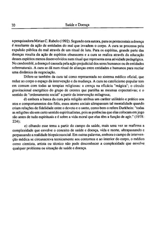a pesquisadora Mirian C. Rabelo (1992). Segundo esta autora, para os pentecostais a doença
é resultante da ação de entidades do mal que invadem o corpo. A cura se processa pela
expulsão pública do mal através de um ritual de luta. Para os espíritas, grande parte das
doenças resulta da ação de espíritos obsessores e a cura se realiza através da educação
desses espíritos menos desenvolvidos num ritual que representa essa atividade pedagógica.
No candomblé, a doença é causada pela ação prejudicial dos seres humanos ou de entidades
sobrenaturais. A cura se dá num ritual de alianças entre entidades e humanos para recriar
uma dinâmica de negociação.
Difere-se também da cura tal como representada no sistema médico oficial, que
reduz ao corpo o espaço da intervenção e da mudança. A cura no catolicismo popular tem
em comum com todas as terapias religiosas: a crença na eficácia "mágica"; o círculo
gravitacional energético do grupo de crentes que partilha as mesmas expectativas; e o
sentido de "ordenamento social" a partir da intervenção milagrosa;
d) embora a busca da cura pela religião atribua um caráter utilitário e prático aos
atos e comportamentos dos fiéis, esses atores sociais ultrapassam tal mentalidade quando
criam relações de fidelidade entre o devoto e o santo, como bem o refere Durkhein: "todas
as religiões são em certo sentido espiritualistas, pois as potências que elas colocam em jogo
são antes de tudo espirituais e é sobre a vida moral que elas têm a função de agir." (1978:
224);
e) olhando esse tema a partir do campo da saúde, mais uma vez se reafirma a
complexidade que envolve o conceito de saúde e doença, vida e morte, ultrapassando e
perpassando a realidade biopsicossocial. Em outras palavras, embora o campo de interven-
ção médica se circunscreva tecnicamente aos contornos e ao interior do corpo, o médico
como cientista, artista ou técnico não pode desconhecer a complexidade que envolve
qualquer problema ou situação de saúde e doença.
 