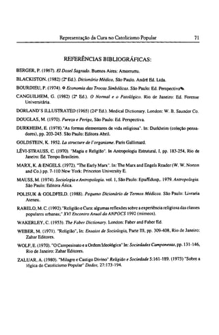 REFERÊNCIAS BIBLIOGRÁFICAS:
BERGER, P. (1967). El Dosei Sagrado. Buenos Aires: Amorrurtu.
BLACKISTON. (1982) (2ª Ed.). Dicionário Médico, São Paulo. André Ed. Ltda.
BOURDIEU, P. (1974). Φ Economia das Trocas Simbólicas. São Paulo: Ed. Perspectivai
CANGUILHEM, G. (1982) (2ª Ed.). O Normal e o Patológico. Rio de Janeiro: Ed. Forense
Universitária.
DORLAND'S ILLUSTRATED (1965) (24ª Ed.). Medical Dictionary. London: W. B. Saunder Co.
DOUGLAS, M. (1970). Pureza e Perigo, São Paulo: Ed. Perspectiva.
DURKHEIM, E. (1978)."As formas elementares de vida religiosa". In: Durkheim (coleção pensa-
dores), pp. 203-245. São Paulo: Editora Abril.
GOLDSTEIN, Κ. 1952. La structure de l'organisme. Paris Gallimard.
LÉVI-STRAUSS, C. (1970). "Magia e Religião". In Antropologia Estrutural, I, pp. 183-254, Rio de
Janeiro: Ed. Tempo Brasileiro.
MARX, K. & ENGELS. (1972). "The Early Marx". In: The Marx and Engels Reader (W. W. Norton
and Co.) pp. 7-110 New York: Princeton University E.
MAUSS, M. (1974). Sociologia e Antropologia, vol. 1, São Paulo: Epu/Edusp,. 1979. Antropologia.
São Paulo: Editora Ática.
POLISUK & GOLDFELD. (1988). Pequeno Dicionário de Termos Médicos. São Paulo: Livraria
Ateneu.
RABELO, M. C. (1992)."Religião e Cura: algumas reflexões sobre a experiência religiosa das classes
populares urbanas;" XVI Encontro Anual da ANPOCS 1992 (mimeos).
WAKERLEY, C. (1953). The Faber Dictionary. London: Faber and Faber Ed.
WEBER, M. (1971). "Religião", In: Ensaios de Sociologia, Parte III, pp. 309-408, Rio de Janeiro:
Zahar Editores.
WOLF, Ε. (1970). "O Campesinatoe a Ordem Ideológica" In: Sociedades Camponesas,pp. 131-146,
Rio de Janeiro: Zahar Editores.
ZALUAR, A. (1980). "Milagre e Castigo Divino" Religião e Sociedade 5:161-189. (1973) "Sobre a
lógica do Catolicismo Popular" Dados, 27:173-194.
 