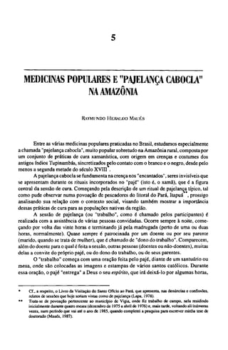 MEDICINAS POPULARES Ε "PAJELANÇA CABOCLA"
NA AMAZÔNIA
RAYMUNDO HERALDO MAUÉS
Entre as várias medicinas populares praticadas no Brasil, estudamos especialmente
a chamada "pajelança cabocla", muito popular sobretudo na Amazônia rural, composta por
um conjunto de práticas de cura xamanística, com origem em crenças e costumes dos
antigos índios Tupinambás, sincretizados pelo contato com o branco e o negro, desde pelo
menos a segunda metade do século XVIII .
A pajelança cabocla se fundamenta na crença nos "encantados", seres invisíveis que
se apresentam durante os rituais incorporados no "pajé" (isto é, o xamã), que é a figura
central da sessão de cura. Começando pela descrição de um ritual de pajelança típico, tal
como pude observar numa povoação de pescadores do litoral do Pará,Itapuá**, prossigo
analisando sua relação com o contexto social, visando também mostrar a importância
dessas práticas de cura para as populações nativas da região.
A sessão de pajelança (ou "trabalho", como é chamado pelos participantes) é
realizada com a assistência de várias pessoas convidadas. Ocorre sempre à noite, come-
çando por volta das vinte horas e terminando já pela madrugada (perto de uma ou duas
horas, normalmente). Quase sempre é patrocinada por um doente ou por seu parente
(marido, quando se trata de mulher), que é chamado de "dono do trabalho". Comparecem,
além do doente para o qual é feita a sessão, outras pessoas (doentes ou não-doentes), muitas
delas a convite do próprio pajé, ou do dono do trabalho, ou de seus parentes.
O "trabalho" começa com uma oração feita pelo pajé, diante de um santuário ou
mesa, onde são colocadas as imagens e estampas de vários santos católicos. Durante
essa oração, o pajé "entrega" a Deus o seu espírito, que irá deixá-lo por algumas horas,
* Cf., a respeito, o Livro da Visitação do Santo Ofício ao Pará, que apresenta, nas denúncias e confissões,
relatos de sessões que hoje seriam vistas como de pajelança (Lapa, 1978).
** Trata-se de povoação pertencente ao município de Vigia, onde fiz trabalho de campo, nela residindo
inicialmente durante quatro meses (dezembro de 1975 a abril de 1976) e, mais tarde, voltando ali inúmeras
vezes, num período que vai até o ano de 1985, quando completei a pesquisa para escrever minha tese de
doutorado (Maués, 1987).
 