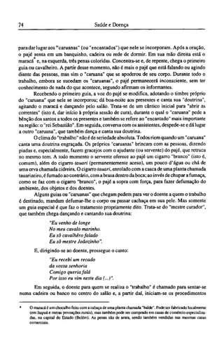 para dar lugar aos "caruanas" (ou "encantados") que nele se incorporam. Após a oração,
o pajé senta em um banquinho, cadeira ou rede de dormir. Em sua mão direita está o
maracá e, na esquerda, três penas coloridas. Concentra-se e, de repente, chega o primeiro
guia ou cavalheiro. A partir desse momento, não é mais o pajé que está falando ou agindo
diante das pessoas, mas sim o "caruana" que se apoderou de seu corpo. Durante todo o
trabalho, embora se sucedam os "caruanas", o pajé permanecerá inconsciente, sem ter
conhecimento de nada do que acontece, segundo afirmam os informantes.
Recebendo o primeiro guia, a voz do pajé se modifica, adotando o timbre próprio
do "caruana" que nele se incorporou; dá boa-noite aos presentes e canta sua "doutrina",
agitando o maracá e dançando pelo salão. Trata-se de um cântico inicial para "abrir as
correntes" (isto é, dar início à própria sessão de cura), durante o qual o "caruana" pede a
bênção dos santos a todos os presentes e também se refere ao "encantado" mais importante
na região: o "rei Sebastião". Em seguida, conversa com os assistentes, despede-se e dá lugar
a outro "caruana", que também dança e canta sua doutrina.
O clima do "trabalho" não é de seriedade absoluta. Todos riem quando um "caruana"
canta uma doutrina engraçada. Os próprios "caruanas" brincam com as pessoas, dizendo
piadas e, especialmente, fazem gracejos com o ajudante (ou servente) do pajé, que retruca
no mesmo tom. A todo momento o servente oferece ao pajé um cigarro "branco" (isto é,
comum), além do cigarro tauari (permanentemente aceso), um pouco d'água ou chá de
uma erva chamada cidreira. O cigarro tauari, enrolado com a casca de uma planta chamada
tauarizeiro, é fumado ao contrário, com a brasa dentro da boca; ao invés de chupar a fumaça,
como se faz com o cigarro "branco", o pajé a sopra com força, para fazer defumação do
ambiente, dos objetos e dos doentes.
Alguns guias ou "caruanas" que chegam pedem para ver o doente a quem o trabalho
é destinado, mandam defumar-lhe o corpo ou passar cachaça em sua pele. Mas somente
um guia especial é que faz o tratamento propriamente dito. Trata-se do "mestre curador",
que também chega dançando e cantando sua doutrina:
"Eu venho de longe
No meu cavalo marinho.
Eu sô cavalhêro falado
Eu sô mestre Joãozinho".
E, dirigindo-se ao doente, prossegue o canto:
"Eu recebi um recado
da vossa senhoria
Comigo queria falá
Por isso eu vim neste dia (...)".
Em seguida, o doente para quem se realiza o "trabalho" é chamado para sentar-se
numa cadeira ou banco no centro do salão e, a partir daí, iniciam-se os procedimentos
* O maracá é um chocalho feito com a cabaça de uma planta chamada "balde". Pode ser fabricado localmente
(em Itapuá e outras povoações rurais), mas também pode ser comprado em casas de comércio especializa-
das, na capital do Estado (Belém). As penas são de arara, sendo também vendidas nas mesmas casas
comerciais.
 
