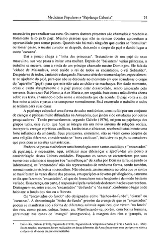 necessários para realizar sua cura. Os outros doentes presentes são chamados e recebem o
tratamento feito pelo pajé. Mesmo pessoas que não se sentem doentes aproveitam a
oportunidade para tomar passes. Quando não há mais ninguém que queira se "consultar"
ou tomar passe, o mestre curador se despede, deixando o corpo do pajé e dando lugar a
outro "caruana".
Daí a pouco chega a "linha das princesas". Tratando-se de um pajé do sexo
masculino, sua voz passa a imitar uma mulher. Depois de "baixarem" várias princesas, o
trabalho se encerra, com a vinda de um príncipe chamado mestre Domingos. Ele fala da
"cidade de Maiandeua, onde reside o rei de todos os encantados, o rei Sebastião".
Despede-se de todos, cantando e dançando. Faz uma série de recomendações, especialmen-
te ao ajudante do pajé, para que não se descuide no momento em que abandonar o corpo
do "aparelho" (pajé), para que este não caia ao chão e se machuque. Em dado momento,
cessa o canto abruptamente e o pajé parece estar desacordado, sendo amparado pelo
servente. Este reza o Pai-Nosso, a Ave-Maria e, em seguida, bate com a mão direita aberta
sobre sua testa, chamando-o pelo nome e mandando que ele acorde. O pajé volta a si, dá
boa-noite a todos e passa a se comportar normalmente. Está encerrado o trabalho e todos
se retiram para suas casas.
A pajelança cabocla é uma forma de culto mediúnico, constituído por um conjunto
de crenças e práticas muito difundidas na Amazônia, que já têm sido estudadas por outros
pesquisadores . Tendo provavelmente, segundo Galvão (1976), origem na pajelança dos
grupos tupis, esse culto, que hoje se integra em um novo sistema de relações sociais,
incorporou crenças e práticas católicas, kardecistas e africanas, recebendo atualmente uma
forte influência da umbanda. Seus praticantes, entretanto, não se vêem como adeptos de
uma religião diferente, considerando-se "bons católicos", inclusive os pajés ou curadores
que presidem as sessões xamanísticas.
Embora se possa estabelecer uma homologia entre santos católicos e "encantados"
da pajelança, é necessário, aqui, enfatizar suas diferenças e aprofundar um pouco a
caracterização destas últimas entidades. Enquanto os santos se caracterizam por suas
numerosas estampas e imagens (ou "semelhanças" deixadas por Deus na terra, segundo os
informantes), os "encantados" não são representados de nenhuma forma, sendo também,
normalmente, invisíveis a nossos olhos. Não obstante, assim como se acredita que os santos
se manifestam às vezes diante das pessoas, em aparições a devotos privilegiados, o mesmo
se diz que fazem os "encantados", só que de forma bem mais freqüente e de modo bastante
variado. Essa crença, em parte, é responsável pela variedade de denominações que recebem.
Distinguem-se, entre eles, os "encantados" "do fundo" e "da mata", conforme o lugar onde
habitam: o fundo dos rios ou a floresta.
Os "encantados-do-fundo" são designados como "bichos-do-fundo", "oiaras" ou
"caruanas". A denominação "bicho-do-fundo" provém da crença de que os "encantados"
podem se manifestar sob a forma de diferentes animais aquáticos, que vivem "no fundo"
dos rios, como peixes, cobras, botos, etc. Manifestando-se, porém, com forma humana,
geralmente nas zonas de "mangai" (manguezais), à margem dos rios e igarapés, os
* Entre eles. Galvão (1976), Figueiredo (1976), Figueiredo & Vergolino e Silva (1972) e Salles (s.d., 1969).
Esses estudos, entretanto, foram realizados em áreas diferentes da Amazônia e com uma perspectiva teórica
c objetivos diversos do presente trabalho.
 