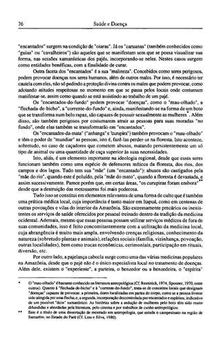 "encantados" surgem na condição de "oiaras". Já os "caruanas" (também conhecidos como
"guias" ou "cavalheiros") são aqueles que se manifestam sem que se possa visualizar sua
forma, nas sessões xamanísticas dos pajés, incorporando-se neles. Nestes casos surgem
como entidades benéficas, com a finalidade de curar.
Outra faceta dos "encantados" é a sua "malineza". Concebidos como seres perigosos,
podem provocar doenças nos seres humanos, além de outros males. Por isso, é necessário ter
cautela com eles, não só pedindo a proteção divina contra os males que podem provocar, como
adotando atitudes respeitosas no momento em que se passa pelos locais onde costumam
manifestar-se, assim como quando se está assistindo ao trabalho de um pajé.
Os "encantados-do-fundo" podem provocar "doenças", como o "mau-olhado", a
"flechada-de-bicho", a "corrente-do-fundo" e, ainda, manifestando-se na forma de um boto
que se transforma num belo rapaz, são capazes de possuir sexualmente as mulheres . Além
disso, são também perigosos por costumarem atrair as pessoas para suas moradas "no
fundo", onde elas também se transformarão em "encantados".
Os "encantados-da-mata" ("anhanga" e "curupira") também provocam o "mau-olhado"
e têm o poder de "mundiar" as pessoas, isto é, fazê-las perder-se na floresta. Isto acontece,
sobretudo, no caso de caçadores que cometem abusos, matando persistentemente um só
tipo de animal ou uma quantidade de caça superior às suas necessidades.
Isto, aliás, é um elemento importante na ideologia regional, desde que esses seres
funcionam também como uma espécie de defensores míticos da floresta, dos rios, dos
campos e dos lagos. Tudo tem sua "mãe" (um "encantado"): abusos são castigados pela
"mãe do rio", quando este é poluído, pela "mãe do mato", quando a floresta é devastada, e
assim sucessivamente. Parece porém que, em certas áreas, "os curupiras foram embora"
desde que a destruição das motosserras foi mais poderosa.
Tudo isso se constitui em elementos relevantes de uma forma de culto que é também
uma prática médica local, cuja importância é tanto maior em Itapuá, como em centenas de
outras povoações e vilas do interior da Amazônia. São extremamente precários ou inexis-
tentes os serviços de saúde oferecidos por pessoal treinado dentro da tradição da medicina
ocidental. Ademais, mesmo que essas pessoas possam utilizar serviços médicos de fora de
suas comunidades, isso é feito concomitantemente com a utilização da medicina local,
cuja abrangência é muito mais ampla, envolvendo crenças religiosas, conhecimento da
natureza (sobretudo plantas e animais), relações sociais (família, vizinhança, povoação,
outras localidades), bem como trocas econômicas, cerimoniais, participação em rituais,
diversão, etc.
Por outro lado, a pajelança cabocla surge como uma das várias medicinas populares
na Amazônia, desde que o pajé não é o único especialista local no tratamento de doenças.
Além dele, existem o "experiente", a parteira, o benzedor ou a benzedeira, o "espírita"
* O "mau-olhado" é bastante conhecido na literatura antropológica (Cf. Reminick, 1974, Spooner, 1970, entre
outros). Quanto à "flechada-de-bicho" e à "corrente-do-fundo", trata-se de conceitos locais que designam
"doenças" capazes de provocar, a primeira, dores localizadas em partes do corpo, como se a pessoa tivesse
sido atingida por uma flecha; e, a segunda, incorporação descontrolada porencantados e espíritos, indicativo
de um possível "dom" xamanístico. As histórias sobre a sedução de mulheres pelo boto têm sido muito
difundidas e abordadas pela literatura, pelo cinema e por trabalhos de cunho antropológico.
** Este é o título de uma dissertação de mestrado em antropologia, que estuda o campesinato na região de
Santarém, no Estado do Pará (Cf. Lins e Silva, 1980).
 