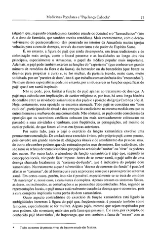 (alguém que, seguindo o kardecismo, também atende os doentes) e o "farmacêutico" (isto
é, o dono de farmácia, que também receita remédios). Mais recentemente, com o desen-
volvimento do pentecostalismo, têm penetrado no interior da Amazônia muitas igrejas
voltadas para a cura de doenças, através do exorcismo e do poder do Espírito Santo.
É, no entanto, a figura do pajé que ainda desempenha, em áreas tradicionais e de
colonização mais antiga, como o litoral paraense e as localidades ao longo dos rios
principais, especialmente o Amazonas, o papel do médico popular mais importante.
Ademais, o pajé pode também exercer as funções do "experiente" (que conhece um grande
número de remédios da flora e da fauna), do benzedor ou da benzedeira (que benze os
doentes para propiciar a cura) e, se for mulher, da parteira (sendo, neste caso, muito
solicitada, por ser "parteira de dom", isto é, que trabalha com assistência dos "encantados").
Nenhum desses especialistas pode, no entanto, por si só, exercer as funções específicas do
pajé, que é um xamã inspirado.
Não se pode, pois, limitar a função do pajé apenas ao tratamento de doenças. A
pajelança cabocla tem implicações de caráter religioso e, por isso, há uma longa história
de conflito entre as atividades xamanísticas dos pajés e a posição da Igreja Católica oficial.
Hoje, certamente, essa oposição se encontra atenuada. Todo pajé se considera um "bom
católico", participando do ritual e das crenças do catolicismo na mesma medida em que os
outros homens e mulheres de sua comunidade. Não obstante, os pajés estão conscientes da
oposição que os sacerdotes católicos colocam (ou mais acentuadamente colocavam no
passado) a suas atividades e lembram, com freqüência, as perseguições, até mesmo de
caráter policial, de que foram vítimas em épocas anteriores.
Por outro lado, para o pajé o exercício da função xamanística envolve uma
permanente contradição. De um lado esse exercício é visto, pelo próprio pajé, como penoso,
pois envolve um grande número de obrigações rituais e de atendimento das pessoas, mas,
de outro, ele confere poderes que são estimados pelos seus detentores. Em razão disso, não
são raros os relatos de tentativas feitas por pajés no sentido de "roubar" ou "tirar" os poderes
dos outros. Por outro lado, o abandono da função xamanística é algo que, segundo as
concepções locais, não pode ficar impune. Antes de se tornar xamã, o pajé sofre de uma
doença chamada localmente de "corrente-do-fundo", que é indicativa do próprio dom
xamanístico. No tratamento a que é submetido o "doente de corrente-do-fundo" é possível
afastar os "caruanas", de tal forma que a cura se processe sem que a pessoa precise se tornar
xamã. Em certos casos, porém, isso não é possível, especialmente se se trata de um dom
"de nascença" e, nesse caso, a cura nunca é completa. Apenas cessam os sintomas físicos,
as dores, os incômodos, as perturbações e as possessões descontroladas. Mas, segundo as
representações locais, o pajé nunca está realmente curado da doença que o acometeu, pois
a cura completa implicaria numa perda do dom xamanístico.
Outro aspecto contraditório do exercício da função xamanística está ligado às
ambigüidades inerentes à figura do pajé que, freqüentemente, é pensado também como
feiticeiro, especialmente se for mulher. Alguns pajés, mesmo que sejam respeitados por
seus poderes, são no entanto malvistos pela fama que possuem. Ε o caso, por exemplo, do
conhecido pajé Manezinho , de Itaporanga, que tem também a fama de "mexer" com as
* Todos os nomes de pessoas vivas da área em estudo são fictícios.
 
