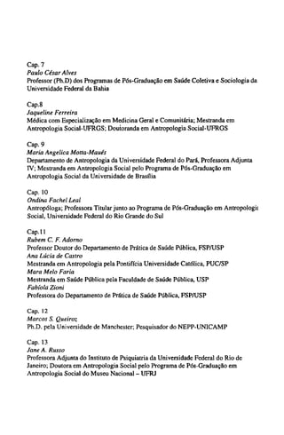 Cap. 7
Paulo César Alves
Professor (Ph.D) dos Programas de Pós-Graduação em Saúde Coletiva e Sociologia da
Universidade Federal da Bahia
Cap.8
Jaqueline Ferreira
Médica com Especialização em Medicina Geral e Comunitária; Mestranda em
Antropologia Social-UFRGS; Doutoranda em Antropologia Social-UFRGS
Cap. 9
Maria Angelica Motta-Maués
Departamento de Antropologia da Universidade Federal do Pará, Professora Adjunta
ΙV; Mestranda em Antropologia Social pelo Programa de Pós-Graduação em
Antropologia Social da Universidade de Brasília
Cap. 10
Ondina Fachel Leal
Antropóloga; Professora Titular junto ao Programa de Pós-Graduação em Antropologia
Social, Universidade Federal do Rio Grande do Sul
Cap. 11
Rubem C. F. Adorno
Professor Doutor do Departamento de Prática de Saúde Pública, FSP/USP
Ana Lúcia de Castro
Mestranda em Antropologia pela Pontifícia Universidade Católica, PUC/SP
Mara Melo Faria
Mestranda em Saúde Pública pela Faculdade de Saúde Pública, USP
Fabíola Zioni
Professora do Departamento de Prática de Saúde Pública, FSP/USP
Cap. 12
Marcos S. Queiroz
Ph.D. pela Universidade de Manchester; Pesquisador do NEPP-UNICAMP
Cap. 13
Jane A. Russo
Professora Adjunta do Instituto de Psiquiatria da Universidade Federal do Rio de
Janeiro; Doutora em Antropologia Social pelo Programa de Pós-Graduação em
Antropologia Social do Museu Nacional - UFRJ
 