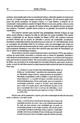 mulheres (procurando aproveitar-se sexualmente delas), sobretudo aquelas em tratamento
com ele, e a respeito de quem surgem acusações de feitiçaria. Um dos poucos pajés sobre
quem não pesam acusações, de quantos conheci, é o cego Ramiro, a despeito de ser
considerado o mais poderoso curador de Itapuá. Mesmo no seu caso, porém, coloca-se uma
forma de ambigüidade, pois, segundo ele mesmo admite, sua cegueira foi provocada por
seus próprios "caruanas", quando tentou eximir-se, no passado, do exercício da função
xamanística.
Um possível caminho para entender essa ambigüidade inerente à figura do pajé
radica numa reflexão a respeito da idéia de indivíduo em nossa sociedade. Pelo menos
desde a publicação de um famoso trabalho de Mauss (1974), não constitui nenhuma
novidade afirmar que as noções de indivíduo e pessoa são construídas socialmente.
Estudando a elaboração histórica da noção de pessoa como um "eu" individualizado, desde
as concepções da sociedade tribal do ser humano como um personagem que ocupa seu
lugar bem demarcado nas dramatizações do ritual, a partir de uma classificação que implica
posicionamento hierárquico, esse autor abre caminho para uma série de formulações que
vão se refletir na antropologia moderna.
Nessa linha se encontra o posicionamento teórico de Dumont (1972), que analisa o
sistema de castas hindu, mostrando o contraste entre os ideais de igualdade, liberdade e
individualismo predominantes na sociedade euro-americana e os conceitos de hierarquia e
casta, pertinentes ao sistema indiano. São essas também as questões retomadas por Roberto
da Matta, na sua tentativa de interpretação da sociedade brasileira, para quem, historica-
mente, a noção de indivíduo natural ou empiricamente dado recebe dois tipos de elaboração.
Num caso,
"(...) tomou-se a sua vertente mais individualizante, dando-se
ênfase ao 'eu individual', repositório de sentimentos, emoçõ-
es, liberdade, espaço interno, capaz portanto de pretender a
liberdade e a igualdade, sendo a solidão e o amor dois de seus
traços básicos (...), e o poder de optar e escolher um dos seus
direitos fundamentais. Nessa construção que corresponde à
construção ocidental a parte é, de fato, mais importante
que o todo. Ε a noção geral, universalmente aceita, é a de
que a sociedade deve estar a serviço do indivíduo, o con-
trário sendo uma injustiça que importa corrigir" (Da Mat-
ta 1979:172).
Noutro caso, dá-sejustamente o oposto, pois nele a elaboração da idéia de indivíduo
tende a enfatizar o seu lado social:
"Aqui, a vertente desenvolvida pela ideologia não é mais a da
igualdade paralela de todos, mas a da complementariedade
de cada um para formar uma totalidade que só pode ser
constituída quando se tem todas as partes. Em vez de termos
a sociedade contida no indivíduo, temos o oposto: o indivíduo
contido e imerso na sociedade. É essa vertente que corresponde
à noção de pessoa como a entidade capaz de remeter ao todo,
 