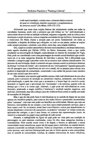 e não mais à unidade, e ainda como o elemento básico através
do qual se cristalizam relações essenciais e complementares
do universo social" (Da Matta 1979:172-173).
Afirmando que essas duas noções básicas são amplamente usadas em todas as
sociedades humanas, tendo sido a primeira que põe ênfase no "eu" individualizado e
autocontido desenvolvida na tradição ocidental, enquanto a segunda, onde se coloca como
dominante a noção de pessoa, cresceu naquelas sociedades de tipo holístico, hierarquizante
e tradicional, Da Matta chama a atenção para um ponto fundamental: em todas as
sociedades, a despeito da ênfase que coloquem, no todo ou nas partes, ambas as noções
estão sempre presentes, existindo, com efeito, entre elas, uma relação dialética.
Ora, o pajé ou curador característico do meio rural amazônico, em áreas tradicionais,
tanto aquela estudada por Galvão (1976), no Baixo Amazonas, como a que venho
estudando na microrregião do Salgado, especialmente no interior do município de Vigia,
Pará, pode ser considerado como uma personagem do mundo social brasileiro que combi-
naria em si as duas categorias distintas de indivíduo e pessoa. Daí a dificuldade para
entender a categoria pajé e perceber como ela se encaixa num sistema classificatório. No
processo de sua formação, desde o momento em que começa a sentir os primeiros sintomas
da doença "corrente-do-fundo", até o momento de seu "encruzamento" (quando passa pelo
rito de passagem que o transforma em um novo xamã), ele se prepara para colocar seus
poderes à disposição da comunidade, construindo o seu caráter de pessoa como membro
de um todo social a que deve servir.
Não obstante, esse mesmo pajé também aciona o lado individualizante de seu ethos
cultural, pois o processo de assunção ao xamanismo implica, certamente, uma forma de
individualização, a partir das crises que o acometem e o fazem fugir do convívio social,
buscando os lugares que o aproximam dos "encantados" e da natureza, quando sofre da
doença que o leva a se tornar pajé. Ademais, o pajé pode até individualizar-se como
feiticeiro, praticando a magia maléfica ("malineza"): receberá sanções negativas, será
malvisto, será temido, mas não conheço casos de violência física contra os xamãs, em razão
de acusações de feitiçaria.
Mas o que ele não pode fazer é individualizar-se no sentido de dispor de seu dom
apenas em benefício próprio, para curar-se dos males físicos e possessões incontroladas
pelos "caruanas", sem usar esse poder em benefício da coletividade. Mesmo que seja um
feiticeiro, terá também de ser curador, e nos dois casos estará prestando serviços, para o
bem e para o mal. Se, no entanto, tentar fazer como Ramiro e outros que abandonaram ou
tentam abandonar o exercício do xamanismo, os próprios "caruanas" se voltam contra ele,
aplicando-lhe castigos, o que é uma forma, no contexto das representações locais, de
induzi-lo a reassumir seu papel como partícipe do todo social.
Destarte, a ambigüidade da figura do pajé pode ser vista pela sua condição de
personagem no qual estariam combinadas, como foi dito, duas categorias distintas e
contraditórias. Num mundo social como o de Itapuá, o mesmo se aplicando a outras
comunidades rurais amazônicas, quase não há espaço para o indivíduo, no sentido histori-
camente construído na tradição ocidental. Todos se comportam, ou devem comportar-se,
como pessoas, num universo hierarquizado que não se limita apenas a uma comunidade,
mas se estende às comunidades vizinhas, às cidades interioranas de maior influência,
 
