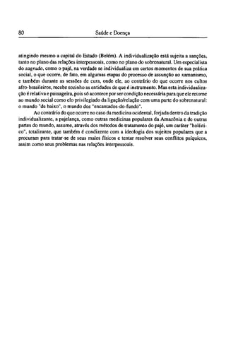 atingindo mesmo a capital do Estado (Belém). A individualização está sujeita a sanções,
tanto no plano das relações interpessoais, como no plano do sobrenatural. Um especialista
do sagrado, como o pajé, na verdade se individualiza em certos momentos de sua prática
social, o que ocorre, de fato, em algumas etapas do processo de assunção ao xamanismo,
e também durante as sessões de cura, onde ele, ao contrário do que ocorre nos cultos
afro-brasileiros, recebe sozinho as entidades de que é instrumento. Mas esta individualiza-
ção é relativa e passageira, pois só acontece por ser condição necessária para que ele retorne
ao mundo social como elo privilegiado da ligação/relação com uma parte do sobrenatural:
o mundo "de baixo", o mundo dos "encantados-do-fundo".
Ao contrário do que ocorre no caso da medicina ocidental, forjada dentro da tradição
individualizante, a pajelança, como outras medicinas populares da Amazônia e de outras
partes do mundo, assume, através dos métodos de tratamento do pajé, um caráter "holísti-
co", totalizante, que também é condizente com a ideologia dos sujeitos populares que a
procuram para tratar-se de seus males físicos e tentar resolver seus conflitos psíquicos,
assim como seus problemas nas relações interpessoais.
 