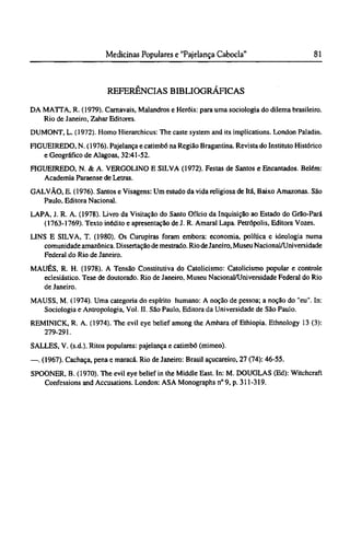REFERÊNCIAS BIBLIOGRÁFICAS
DA MATTA, R. (1979). Carnavais, Malandros e Heróis: para uma sociologia do dilema brasileiro.
Rio de Janeiro, Zahar Editores.
DUMONT, L. (1972). Homo Hierarchicus: The caste system and its implications. London Paladin.
FIGUEIREDO, Ν. (1976). Pajelança e catimbó na Região Bragantina. Revista do Instituto Histórico
e Geográfico de Alagoas, 32:41-52.
FIGUEIREDO, N. & A. VERGOLINO Ε SILVA (1972). Festas de Santos e Encantados. Belém:
Academia Paraense de Letras.
GALVÃO, E. (1976). Santos e Visagens: Um estudo da vida religiosa de Itá, Baixo Amazonas. São
Paulo, Editora Nacional.
LAPA, J. R. A. (1978). Livro da Visitação do Santo Ofício da Inquisição ao Estado do Grão-Pará
(1763-1769). Texto inédito e apresentação de J. R. Amaral Lapa. Petrópolis, Editora Vozes.
LINS Ε SILVA, T. (1980). Os Curupiras foram embora: economia, política e ideologia numa
comunidade amazônica. Dissertação de mestrado. Rio deJaneiro, Museu Nacional/Universidade
Federal do Rio de Janeiro.
MAUÉS, R. H. (1978). A Tensão Constitutiva do Catolicismo: Catolicismo popular e controle
eclesiástico. Tese de doutorado. Rio de Janeiro, Museu Nacional/Universidade Federal do Rio
de Janeiro.
MAUSS, M. (1974). Uma categoria do espírito humano: A noção de pessoa; a noção do "eu". In:
Sociologia e Antropologia, Vol. II. São Paulo, Editora da Universidade de São Paulo.
REMINICK, R. A. (1974). The evil eye belief among the Amhara of Ethiopia. Ethnology 13 (3):
279-291.
SALLES, V. (s.d.). Ritos populares: pajelança e catimbó (mimeo).
—. (1967). Cachaça, pena e maracá. Rio de Janeiro: Brasil açucareiro, 27 (74): 46-55.
SPOONER, B. (1970). The evil eye belief in the Middle East. In: M. DOUGLAS (Ed): Witchcraft
Confessions and Accusations. London: ASA Monographs n° 9, p. 311-319.
 