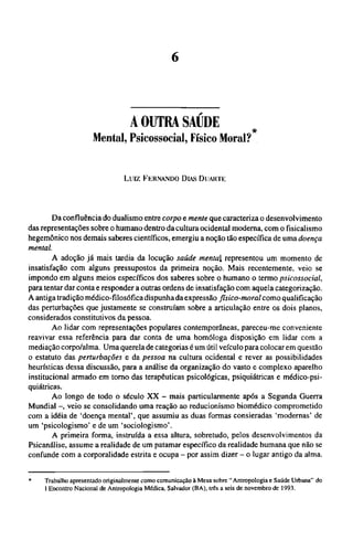 A OUTRA SAÚDE
*
Mental, Psicossocial, Físico Moral?
L u i z FERNANDO DIAS DUARTE
Da confluência do dualismo entre corpo e mente que caracteriza o desenvolvimento
das representações sobre o humano dentro da cultura ocidental moderna, com o fisicalismo
hegemônico nos demais saberes científicos, emergiu a noção tão específica de uma doença
mental.
A adoção já mais tardia da locução saúde mental representou um momento de
insatisfação com alguns pressupostos da primeira noção. Mais recentemente, veio se
impondo em alguns meios específicos dos saberes sobre o humano o termo psicossocial,
para tentar dar conta e responder a outras ordens de insatisfação com aquela categorização.
A antiga tradição médico-filosófica dispunha da expressão físico-moral como qualificação
das perturbações que justamente se construíam sobre a articulação entre os dois planos,
considerados constitutivos da pessoa.
Ao lidar com representações populares contemporâneas, pareceu-me conveniente
reavivar essa referência para dar conta de uma homóloga disposição em lidar com a
mediação corpo/alma. Uma querela de categorias é um útil veículo para colocar em questão
o estatuto das perturbações e da pessoa na cultura ocidental e rever as possibilidades
heurísticas dessa discussão, para a análise da organização do vasto e complexo aparelho
institucional armado em torno das terapêuticas psicológicas, psiquiátricas e médico-psi¬
quiátricas.
Ao longo de todo o século XX - mais particularmente após a Segunda Guerra
Mundial -, veio se consolidando uma reação ao reducionismo biomédico comprometido
com a idéia de 'doença mental', que assumiu as duas formas consieradas 'modernas' de
um 'psicologismo' e de um 'sociologismo'.
A primeira forma, instruída a essa altura, sobretudo, pelos desenvolvimentos da
Psicanálise, assume a realidade de um patamar específico da realidade humana que não se
confunde com a corporalidade estrita e ocupa - por assim dizer - o lugar antigo da alma.
* Trabalho apresentado originalmente como comunicação à Mesa sobre " Antropologia e Saúde Urbana" do
I Encontro Nacional de Antropologia Médica, Salvador (BA), três a seis de novembro de 1993.
 