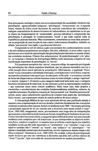 Esse pressuposto ontológico impõe uma nova representação da causalidade e dinâmica das
perturbações - agora nomeadas 'psíquicas', 'psicológicas', 'inconscientes', etc. A segunda
forma, nutrida da crítica social decorrente da crescente consciência das contradições e
malignas características do desenvolvimento do industrialismo, do capitalismo ou do que
se chama tão freqüentemente de 'modernidade', procura subordinar a compreensão das
perturbações à percepção do condicionamento 'social' a que estão sujeitas todas as
experiências pessoais humanas. Mais recentemente, concertaram-se essas duas perspecti-
vas na proposição de uma locução de luta contra o reducionismo biomédico: distúrbio ou
aflição 'psicossocial' (em inglês, o psychosocial distress).
Compreende-se sob tal rubrica a ação concomitante dos condicionamentos sociais
e de uma dinâmica propriamente psicológica. São dois, sobretudo, os eixos sobre o que se
articula esse novo modo de representação das perturbações prevalecentes no mundo urbano
das sociedades modernas. Chamei-lhes reducionismos 'do poder/dominação' e do 'gêne-
ro', ao examinar a literatura da Antropologia Médica norte-americana a respeito de uma
manifestação importante de perturbações: os 'nervos'.
Foi justamente a propósito dos 'nervos', enquanto código de expressão privilegiado
das perturbações das classes populares brasileiras, que me pareceu necessário reavivar a
velha locução físico-moral aplicada às perturbações. Efetivamente, a qualidade 'físico-
moral' evoca a necessária e entranhada imbricação, correlação entre o nível físico, corporal,
da experiência humana e tudo aquilo que, de outra parte, se lhe opõe - e se nomeia e concebe
de forma tão díspar entre as culturas humanas (como na nossa tradição, o antigo 'espiritual'
e o recente 'psíquico'). O retorno a uma categoria tradicional teria neste caso a vantagem
heurística fundamental de relativizar, de não endossar a priori as representações modernas
- que sustentam nosso senso comum acadêmico. Seria, nesse caso, mais propícia a
encaminhar o reconhecimento das condições fundamentalmente simbólicas, culturais, da
experiência humana. Os próprios conceitos de 'doença mental' e de 'distúrbio psicossocial'
seriam, assim, casos culturalmente específicos do conjunto mais amplo das 'perturbações
físico-morais', por expressarem modos de sentido próprios de nossa cultura.
A Antropologia Médica de tipo norte-americano devota uma justificada atenção à
maneira como a representação do nervoso desafia o dualismo fundamental das concepções
ocidentais modernas sobre a pessoa. Setha Low já afirmava em 1985:" ele sempre apresenta
a propriedade especial de ser um sintoma sem a dicotomia entre mente (mind) e corpo"
(Low, 1985:189), inaugurando, assim, provavelmente uma longa série de interpretações
que postulam a inexistência da dicotomia nas formas etnográficas do fenômeno do nervoso.
Como é inevitável em nossa cultura, a categoria inglesa habitual de mind tem uma extensão
semântica mais complexa que a de body/corpo (a que correspondem os adjetivos sinôni-
mosfísico, somático e orgânico). A maneira como se referem a mind alguns dos trabalhos
estudados revela que lhe estão associados os "sentimentos" e as "emoções" e que o seu
adjetivo correlato não é "mental" ou "moral", mas "psíquico" ou "psicológico": "Ao
rejeitar a dualidade mente/corpo da biomedicina, nervios expressa ao mesmo tempo a dor
física e psíquica" (Guarnaccia, et al., 1988:1229). Na verdade, aforça da psicologização
impõe inclusive que uma das referências à dicotomia seja feita sob a forma clássica do
"soma"/"psyche", hoje associada tão caracteristicamente ao modelo psicanalítico.
 