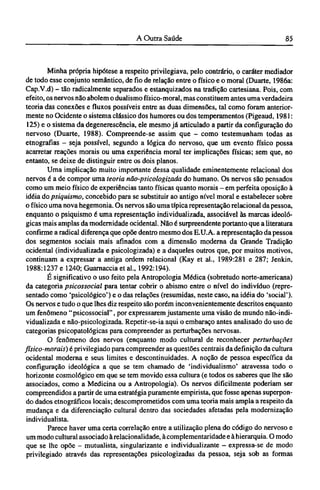 Minha própria hipótese a respeito privilegiava, pelo contrário, o caráter mediador
de todo esse conjunto semântico, de fio de relação entre o físico e o moral (Duarte, 1986a:
Cap.V.d) - tão radicalmente separados e estanquizados na tradição cartesiana. Pois, com
efeito, os nervos não abolem o dualismo físico-moral, mas constituem antes uma verdadeira
teoria das conexões e fluxos possíveis entre as duas dimensões, tal como foram anterior-
mente no Ocidente o sistema clássico dos humores ou dos temperamentos (Pigeaud, 1981:
125) e o sistema da degenerescência, ele mesmo já articulado a partir da configuração do
nervoso (Duarte, 1988). Compreende-se assim que - como testemunham todas as
etnografias - seja possível, segundo a lógica do nervoso, que um evento físico possa
acarretar reações morais ou uma experiência moral ter implicações físicas; sem que, no
entanto, se deixe de distinguir entre os dois planos.
Uma implicação muito importante dessa qualidade eminentemente relacionai dos
nervos é a de compor uma teoria não-psicologizada do humano. Os nervos são pensados
como um meio físico de experiências tanto físicas quanto morais - em perfeita oposição à
idéia do psiquismo, concebido para se substituir ao antigo nível moral e estabelecer sobre
o físico uma nova hegemonia. Os nervos são uma típica representação relacionai da pessoa,
enquanto o psiquismo é uma representação individualizada, associável às marcas ideoló-
gicas mais amplas da modernidade ocidental. Não é surpreendente portanto que a literatura
confirme a radical diferença que opõe dentro mesmo dos E.U.A. a representação da pessoa
dos segmentos sociais mais afinados com a dimensão moderna da Grande Tradição
ocidental (individualizada e psicologizada) e a daqueles outros que, por muitos motivos,
continuam a expressar a antiga ordem relacionai (Kay et al., 1989:281 e 287; Jenkin,
1988:1237 e 1240; Guarnaccia et al., 1992:194).
É significativo o uso feito pela Antropologia Médica (sobretudo norte-americana)
da categoria psicossocial para tentar cobrir o abismo entre o nível do indivíduo (repre-
sentado como 'psicológico') e o das relações (resumidas, neste caso, na idéia do 'social').
Os nervos e tudo o que lhes diz respeito são porém inconvenientemente descritos enquanto
um fenômeno "psicossocial", por expressarem justamente uma visão de mundo não-indi¬
vidualizada e não-psicologizada. Repetir-se-ia aqui o embaraço antes analisado do uso de
categorias psicopatológicas para compreender as perturbações nervosas.
O fenômeno dos nervos (enquanto modo cultural de reconhecer perturbações
físico-morais) é privilegiado para compreender as questões centrais da definição da cultura
ocidental moderna e seus limites e descontinuidades. A noção de pessoa específica da
configuração ideológica a que se tem chamado de 'individualismo' atravessa todo o
horizonte cosmológico em que se tem movido essa cultura (e todos os saberes que lhe são
associados, como a Medicina ou a Antropologia). Os nervos dificilmente poderiam ser
compreendidos a partir de uma estratégia puramente empirista, que fosse apenas superpon-
do dados etnográficos locais; descomprometidos com uma teoria mais ampla a respeito da
mudança e da diferenciação cultural dentro das sociedades afetadas pela modernização
individualista.
Parece haver uma certa correlação entre a utilização plena do código do nervoso e
um modo cultural associado à relacionalidade, à complementaridade e à hierarquia. O modo
que se lhe opõe - mutualista, singularizante e individualizante - expressa-se de modo
privilegiado através das representações psicologizadas da pessoa, seja sob as formas
 