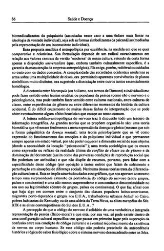biomedicalizantes da psiquiatria (associadas nesse caso a uma ênfase mais linear na
ideologia da vontade individual), seja sob as formas simbolizantes da psicanálise (mediadas
pela representação de um inconsciente individual).
Essa proposta analítica é antropológica por excelência, na medida em que se quer
comparativa e relativista. Sua formulação depende de um radical estranhamento em
relação aos valores centrais da versão 'moderna' de nossa cultura, retendo de certa forma
apenas a disposição universalista (que, embora também culturalmente específica, é a
garantia da manutenção da empresa antropológica). Ela exige, porém, redobrados cuidados
no trato com os dados concretos. A complexidade das sociedades ocidentais modernas se
arma sobre uma multiplicidade de eixos, ora permitindo aparentes convivências de planos
simbólicos muito distintos, ora sugerindo a dissociação entre outros tantos essencialmente
homólogos.
A dicotomia entre hierarquia (ou holismo, nos termos de Dumont) e individualismo
pode fazer sentido entre teorias eruditas ou populares da pessoa (como são o nervoso e o
psicologismo), mas pode também fazer sentido entre culturas nacionais, entre culturas de
classe, entre experiências de gênero ou entre diferentes momentos da história da cultura
ocidental. É do difícil cruzamento de muitas dessas linhas de interpretação que se pode
obter eventualmente algum efeito heurístico que escape ao senso comum.
A leitura médico-antropológica do nervoso traz à discussão todo um tesouro de
informação etnográfica. As grandes teorias que se propõem organizá-lo são: uma teoria
biomédica que vê nesses fenômenos a mera expressão da doença orgânica (mesmo que sob
a forma psiquiátrica da doença mental); uma teoria psicologizante que os vê como
expressão do funcionamento das emoções e do psiquismo individual e que permanece
sempre apenas em estado virtual, por não poder esquecer a dimensão social de seus objetos
(donde a necessidade da locução "psicossocial"); uma teoria sociológica que os encara
como expressão ou reflexo da realidade última do conflito de classe ou de gênero e da
dominação daí decorrente (assim como das perversas condições de reprodução social que
lhe poderiam ser atribuídas) e que não dispõe de recursos, portanto, para lidar com a
especificidade desse código (por oposição a tantos outros que falam de sofrimento e
perturbação em situações de diferença social). Nenhuma dessas teorias trata da diferencia-
ção cultural em si. Esta se impõe através dos dados etnográficos, que nos aportam ao mesmo
tempo uma surpreendente extensão da pertinência do código do nervoso (entre grupos,
países e continentes) e uma não menos surpreendente e concomitante descontinuidade no
seu uso ou legitimidade (dentro de grupos, países ou continentes). O que faz afinal com
que haja algo em comum entre o conjunto das classes populares latino-americanas,
migrantes porto-riquenhos e gregos nos E.U.A., trabalhadores urbanos baladi no Cairo,
pobres habitantes do Kentucky ou de uma aldeia da Terra Nova, as elites européias do Séc.
XIX e as elites contemporâneas do Sul dos E.U.A. ?
A percepção de que o código do nervoso é solidário de uma verdadeira e integrada
representação da pessoa (físico-moral) e que esta, por sua vez, só pode existir dentro de
uma configuração cultural específica tem que passar em primeiro lugar pela superação da
confusão entre sua condição de código cultural e o eventual reconhecimento da existência
de nervos no corpo humano. Se esse código não poderia prescindir da antecedência
histórica e lógica do saber fisiológico sobre o sistema nervoso desencadeado entre os Sécs.
 