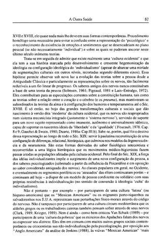XVII e XVIII, ele quase nada mais lhe deve em suas formas contemporâneas. Procedimento
homólogo seria necessário para evitar a confusão entre a representação do 'psicológico' e
o reconhecimento da existência de emoções e sentimentos que se desencadeiam no plano
pessoal (se não necessariamente 'individual') e sobre as quais se puderam ancorar neste
último século inúmeras teorias.
Trata-se em seguida de admitir que existe realmente uma 'cultura ocidental' e que
ela tem a sua história marcada pelo desenvolvimento e crescente hegemonização da
ideologia ou configuração ideológica do 'individualismo' (apesar de abarcar uma miríade
de segmentações culturais em outros níveis, recortadas segundo diferentes eixos). Essa
hipótese permite observar sob nova luz a evolução das teorias sobre a pessoa desde a
Antigüidade Clássica e particularmente as representações sobre os nervos, tão facilmente
redutíveis a um fio linear de progresso. Os saberes antigos dos nervos nunca constituíram
a base de uma teoria da pessoa (Solmsen, 1961; Pigeaud, 1981 e Lain-Entralgo, 1972).
Eles contribuíram para as especulações correntes sobre a constituição humana, tais como
as teorias sobre a relação entre o coração e o cérebro (e os pneuma), mas mantiveram-se
subordinados às teorias da alma e à configuração dos humores e temperamentos até o Séc.
XVIII. É só então, no bojo das grandes transformações culturais e sociais que dão
nascimento à versão dita 'moderna' da cultura ocidental, que os nervos são reapropriados
num sistema mecanicista integrado (justamente o 'sistema nervoso'), servindo de suporte
para um novo sujeito representado como imanente, autônomo e universalmente idêntico,
capaz de suportar os nascentes ideais da 'liberdade' e da 'igualdade' (Foucault, 1978: Cap.
8 e 9; Gauchet & Swain, 1980; Duarte, 1986a: Cap.III.b). Sabe-se, porém, qual foi o destino
dessa representação ao longo de todo o Séc. XIX: servir à paulatina reconstituição de uma
configuração de diferenças, relacionai, hierárquica, que culminou nos modelos da degenerescên-
cia e da neurastenia. São estas formas derivadas do saber fisiológico setecentista e
reconvertidas a uma lógica hierárquica que os movimentos médico-higienistas fazem
passar a todas as populações afetadas pela cultura ocidental. Pelo final do Séc. XIX, a força
das idéias individualizantes impõe o surgimento de uma nova configuração da pessoa, a
dos saberes psicologizados (sobretudo a partir da influência da Psicanálise e em oposição
ao saber considerado antiquado dos nervos). As classes populares em geral, no Ocidente,
e eventualmente os segmentos periféricos ou 'atrasados' das elites continuaram porém - e
continuam até hoje - a dispor de um modelo de pessoa condizente ou solidário com suas
próprias resistências à individualização (no sentido de conversão à ideologia 'culta' do
individualismo).
Não é portanto - por exemplo - por participarem de uma cultura 'latina' (ou
hispano-americana) que os "Mexican Americans" ou os migrantes porto-riquenhos ou
salvadorenhos nos E.U.A. representam suas perturbações físico-morais através do código
do nervoso. Não é tampouco por participarem de uma cultura circum-mediterrânea que os
aldeões gregos ou os trabalhadores cairotas também pensam sofrer através de seus nervos
(Clark, 1989; Krieger, 1989). Nem é ainda - como bem criticou Van Schaik (1989) - por
participarem de uma 'cultura da pobreza' que os mineiros dos Apalaches falam dos nervos
ao expressar seu distress. Eles têm em comum com muitos outros grupos sociais contem-
porâneos ou oitocentistas sua não-individualização pela psicologização, por oposição aos
"Anglo Americans" da análise de Jenkins (1988), às viúvas "Mexican American" 'mais
 