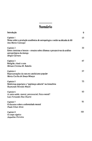 Sumário
Introdução 9
Capítulo 1 13
Notas sobre a produção acadêmica de antropologia e saúde na década de 80
Ana Maria Canesqui
Capítulo 2 33
Entre cientistas e bruxos - ensaios sobre dilemas e perspectivas da análise
antropológica da doença
Sérgio Carrara
Capítulo 3 47
Religião, ritual e cura
Miriam Cristina M. Rabello
Capítulo 4 57
Representações da cura no catolicismo popular
Maria Cecília de Souza Minayo
Capítulo 5 73
Medicinas populares e "pajelança cabocla" na Amazônia
Raymundo Heraldo Maués
Capítulo 6 83
A outra saúde: mental, psicossocial, físico-moral?
Luiz Fernando Dias Duarte
Capítulo 7 91
O discurso sobre a enfermidade mental
Paulo César Alves
Capítulo 8 101
O corpo sígnico
Jaqueline Ferreira
 