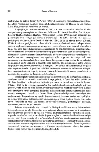aculturadas' da análise de Kay & Portillo (1989), à institutrice psicanalizada paciente de
Lagadec (1985) ou aos membros em geral das classes letradas de Boston, de San José da
Costa Rica, do Rio de Janeiro ou de Atenas.
A apropriação do fenômeno do nervoso por essa via analítica também permite
compreender que os explorados e famintos habitantes do Nordeste brasileiro descritos por
Scheper-Hughes (Scheper-Hughes, 1988; Scheper-Hughes, 1992) possam expressar sua
perturbação num código que serviu à manifestação de outras perturbações entre os
personagens de Jane Austen (Davis & Whitten, 1988) ou os de Marcel Proust (Duarte,
1990). A própria oposição entre cultura laica X cultura profissional, tematizada por vários
autores, ganha novos contornos desde que se compreenda que o nervoso não é a cultura
laica, mas uma das culturas laicas possíveis (como há hoje também uma psicologizada e
houve certamente outrora uma outra humoral) que se enfrentam com uma cultura profis-
sional quase completamente afastada do modelo nervoso e comprometida com alguma das
versões do saber psicologizado contemporâneo sobre a pessoa. A compreensão dos
embaraços (e perturbações) decorrentes desse descompasso entre teorias da perturbação
no confronto entre terapeuta e paciente (mas também, em alguns casos, entre agentes
religiosos e fiéis, demandando respostas à aflição) é sem dúvida uma das frentes de pesquisa
mais urgentes e sérias. Alguns dos trabalhos resenhados apresentam referências etnográ-
ficas interessantes a esse respeito, sem que possam efetivamente ultrapassar o nível da mera
constatação ou registro da descontinuidade cultural.
Esta perspectiva analítica não desqualifica a importância do conhecimento sobre as
condições sociais e culturais associáveis à expropriação e fome dos trabalhadores do
Nordeste brasileiro, à desvairada violência que cerca os moradores pobres de Belfast
(Sluka, 1989) ou às eventuais perversões dos modelos hierárquicos de relação entre os
gêneros, entre etnias ou entre classes. Pondera apenas que o modelo do nervoso é algo de
mais abrangente e mais complexo do que sua utilização nesses contextos dramáticos e que
maiores vantagens críticas decorreriam da dissociação metodológica entre esses objetos de
conhecimento do que de sua agregação descontrolada. A literatura médico-antropológica,
ao recusar com justiça o determinismo biomédico, opera com a hipótese de uma correlação
entre 'condições de vida' (ou sociais, ou socioeconômicas), 'perturbações' (distress,
sofrimento, aflição, etc.) e 'nervoso'.
Reitero, nesse sentido, a necessidade de distinguir analiticamente os dois níveis de
intersecção entre as três dimensões: num primeiro plano, apresentam-se à pesquisa as
relações entre as 'condições de vida' e o eventual desencadeamento de 'perturbações'; num
segundo, as relações entre a existência de perturbações e a eventual utilização do código
do 'nervoso'. Desse segundo nível as 'condições de vida' não estarão ausentes; mas estarão
aí mediadas ou traduzidas pelo código cultural mais amplo que - ao lhes atribuir um sentido
diferenciado, ainda que negativo - fez de sua vida bruta fatos humanos. Ε na direção dessa
compreensão ampliada que a proposta de lidar com esses fenômenos pela via das 'pertur-
bações físico-morais' faz o seu sentido, aqui defendido.
 