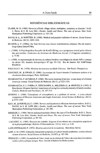REFERÊNCIAS BIBLIOGRÁFICAS
CLARK, Μ. H. (1989). Nevra in a Greek village: idiom, methaphor, symptom, or disorder ? In D.
L. Davis, & S. M. Low (Ed.), Gender, health and illness. The case of nerves. New York:
Hemisphere Publishing Corporation, p. 103-126.
DAVIS, D. L, & WHITTEN, R. (1988). Medical and popular traditions of nerves. Social Science
& Medicine, 26( 12), 1209-1222.
DUARTE, L. F. (1986a). Da Vida Nervosa (nas classes trabalhadoras urbanas). Rio de Janeiro:
Jorge Zahar Editor/CNPq.
—. (1988). A Psychopathia Sexualis de Krafft-Ebing, ou o progresso moral pela ciência
das perversões. Cadernos do Instituto de Medicina Social, 2 (3/agosto-setembro),
p. 9-40.
—. (1990). A representação do nervoso na cultura literária e sociológica do século XIX e começo
do século XX. Anuário Antropológico 87 (pp. 93-116). Rio de Janeiro: Ed. UnB/Tempo
Brasileiro.
FOUCAULT, M. (1978). História da Loucura na Idade Clássica. São Paulo: Perspectiva.
GAUCHET, M., & SWAIN, G. (1980). La pratique de l'esprit humain (l'institution asilaire et la
révolution démocratique). Paris: Gallimard.
GUARNACCIA, P. & FARIAS, P. (1988). The social meaning of nervios: a case study of a Central
American woman. Social Science & Medicine, 26(12), ρ 1223-1231.
GUARNACCIA, P. J., PARRA, P., DESCHAMPS, Α., MILSTEIN, G., & ARGILES, N. (1992). Si
Dios Quiere: Hispanic families' experiences of caring for a seriously mentally ill family member.
Culture, Medicine and Psychiatry, 16, 187-215.
JENKINS, J. (1988). Conceptions of schizophrenia as a problem of nerves : a cross-cultural
comparison of Mexican-Americans and Anglo-Americans. Social Science & Medicine, 26(12),
p.1233-1243.
KAY, M., & PORTILLO, C. (1989). Nervios and dysphoria in Mexican American widows. In D. L.
DAVIS, & S. M. LOW (Ed.), Gender, health and illness. The case of nerves. New York:
Hemisphere Publishing Corporation, p. 181-202.
KRIEGER, L. (1989). Nerves and psychosomatic illness: the case of Um Ramadan. In D. L. Davis,
& S. M. Low (Ed.), Gender, health and illness. The case of nerves. New York: Hemisphere
Publishing Corporation., p. 89-102.
LAGADEC, G. (1985). Discours des malades. Esquisse d'une théorie des conceptions populaires
de la physiopathologie. Bulletin d'Ethnomédecine, 35(ler. trim.), p. 3-26.
LAIN-ENTRALGO, P. (1972). História universal de la medicina . Barcelona: Salvat.
LOW, S. M. (1985). Culturally interpreted symptoms of culture-bound syndromes: a cross-cultural
review of nerves. Social Science & Medicine, 2/(187), p. 187-196.
PIGEAUD. J. (1981). La maladie de l 'âme: étude sur la relation del'âme e du corps dans la tradition
médico-philosophique antique. Paris: Société d'Edition les Belles Lettres.
 