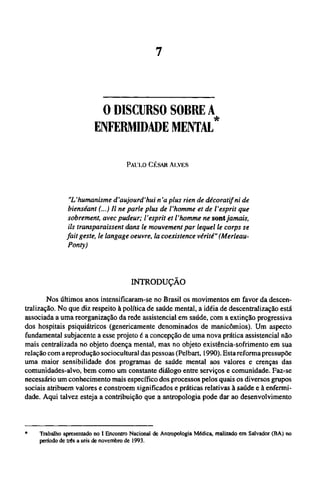 O DISCURSO SORRE
ENFERMIDADE MENTAL*
PAULO CÉSAR ALVES
"L'humanisme d'aujourd'hui n'a plus rien de décoratif ni de
bienséant (...) Il ne parle plus de l'homme et de l'esprit que
sobrement, avec pudeur; l'esprit et l'homme ne sont jamais,
ils transparaissent dans le mouvement par lequel le corps se
fait geste, le langage oeuvre, la coexistence vérité" (Merleau-
Ponty)
INTRODUÇÃO
Nos últimos anos intensificaram-se no Brasil os movimentos em favor da descen-
tralização. No que diz respeito à política de saúde mental, a idéia de descentralização está
associada a uma reorganização da rede assistencial em saúde, com a extinção progressiva
dos hospitais psiquiátricos (genericamente denominados de manicômios). Um aspecto
fundamental subjacente a esse projeto é a concepção de uma nova prática assistencial não
mais centralizada no objeto doença mental, mas no objeto existência-sofrimento em sua
relação com a reprodução sociocultural das pessoas (Pelbart, 1990). Esta reforma pressupõe
uma maior sensibilidade dos programas de saúde mental aos valores e crenças das
comunidades-alvo, bem como um constante diálogo entre serviços e comunidade. Faz-se
necessário um conhecimento mais específico dos processos pelos quais os diversos grupos
sociais atribuem valores e constroem significados e práticas relativas à saúde e à enfermi-
dade. Aqui talvez esteja a contribuição que a antropologia pode dar ao desenvolvimento
* Trabalho apresentado no I Encontro Nacional de Antropologia Médica, realizado em Salvador (BA) no
período de três a seis de novembro de 1993.
 