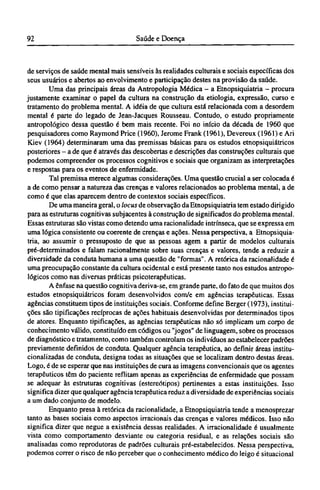 de serviços de saúde mental mais sensíveis às realidades culturais e sociais específicas dos
seus usuários e abertos ao envolvimento e participação destes na provisão da saúde.
Uma das principais áreas da Antropologia Médica - a Etnopsiquiatria - procura
justamente examinar o papel da cultura na construção da etiologia, expressão, curso e
tratamento do problema mental. A idéia de que cultura está relacionada com a desordem
mental é parte do legado de Jean-Jacques Rousseau. Contudo, o estudo propriamente
antropológico dessa questão é bem mais recente. Foi no início da década de 1960 que
pesquisadores como Raymond Price (1960), Jerome Frank (1961), Devereux (1961) e Ari
Kiev (1964) determinaram uma das premissas básicas para os estudos etnopsiquiátricos
posteriores - a de que é através das descobertas e descrições das construções culturais que
podemos compreender os processos cognitivos e sociais que organizam as interpretações
e respostas para os eventos de enfermidade.
Tal premissa merece algumas considerações. Uma questão crucial a ser colocada é
a de como pensar a natureza das crenças e valores relacionados ao problema mental, a de
como é que elas aparecem dentro de contextos sociais específicos.
De uma maneira geral, o locus de observação da Etnopsiquiatria tem estado dirigido
para as estruturas cognitivas subjacentes à construção de significados do problema mental.
Essas estruturas são vistas como detendo uma racionalidade intrínseca, que se expressa em
uma lógica consistente ou coerente de crenças e ações. Nessa perspectiva, a Etnopsiquia-
tria, ao assumir o pressuposto de que as pessoas agem a partir de modelos culturais
pré-determinados e falam racionalmente sobre suas crenças e valores, tende a reduzir a
diversidade da conduta humana a uma questão de "formas". A retórica da racionalidade é
uma preocupação constante da cultura ocidental e está presente tanto nos estudos antropo-
lógicos como nas diversas práticas psicoterapêuticas.
A ênfase na questão cognitiva deriva-se, em grande parte, do fato de que muitos dos
estudos etnopsiquiátricos foram desenvolvidos com/e em agências terapêuticas. Essas
agências constituem tipos de instituições sociais. Conforme define Berger (1973), institui-
ções são tipificações recíprocas de ações habituais desenvolvidas por determinados tipos
de atores. Enquanto tipificações, as agências terapêuticas não só implicam um corpo de
conhecimento válido, constituído em códigos ou "jogos" de linguagem, sobre os processos
de diagnóstico e tratamento, como também controlam os indivíduos ao estabelecer padrões
previamente definidos de conduta. Qualquer agência terapêutica, ao definir áreas institu-
cionalizadas de conduta, designa todas as situações que se localizam dentro destas áreas.
Logo, é de se esperar que nas instituições de cura as imagens convencionais que os agentes
terapêuticos têm do paciente reflitam apenas as experiências de enfermidade que possam
se adequar às estruturas cognitivas (estereótipos) pertinentes a estas instituições. Isso
significa dizer que qualquer agência terapêutica reduz a diversidade de experiências sociais
a um dado conjunto de modelo.
Enquanto presa à retórica da racionalidade, a Etnopsiquiatria tende a menosprezar
tanto as bases sociais como aspectos irracionais das crenças e valores médicos. Isso não
significa dizer que negue a existência dessas realidades. A irracionalidade é usualmente
vista como comportamento desviante ou categoria residual, e as relações sociais são
analisadas como reprodutoras de padrões culturais pré-estabelecidos. Nessa perspectiva,
podemos correr o risco de não perceber que o conhecimento médico do leigo é situacional
 
