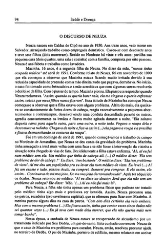 O DISCURSO DE NEUZA
Neuza nasceu em Caldas de Cipó no ano de 1950. Aos treze anos, veio morar em
Salvador, arranjando trabalho como empregada doméstica. Casou-se com dezessete anos
e teve sete filhos (dois morreram). Reside no Nordeste há vinte e três anos; partilha sua
pequena casa (dois quartos, uma sala e cozinha) com a família, composta por oito pessoas.
Neuza é analfabeta e trabalha como lavadeira.
Mazinha, 16 anos, é a segunda filha de Neuza. No dizer da mãe, "nunca tinha
ocupado médico" até abril de 1991. Conforme relato de Neuza, foi em novembro de 1990
que ela começou a observar que Mazinha estava ficando muito irritada devido à sua
reduzida capacidade de preensão com a mão direita: tudo que pegava, derrubava. No início,
o caso foi tomado como brincadeira e a mãe acreditava que com algumas surras resolveria
o desleixo da filha. Com o passar do tempo, Mazinha piorou. Ela passou a responder quando
Neuza reclamava. "Assim, quando eu queria bater nela, ela me xingava e queria enfrentar
assim, coisas que meus filhos nunca fizeram". Essa atitude de Mazinha fez com que Neuza
começasse a observar que a filha estava com algum problema. Além do mais, ela queixa-
va-se constantemente de fortes dores de cabeça, reagia excessivamente a pequenos abor-
recimentos e contratempos, desenvolvendo uma conduta desconfiada perante os outros,
agredia constantemente os irmãos e ficava muito agitada durante a noite. "Ela saltava
daquela cama para aquela outra, para uma outra, a noite toda. Pegava a roupa dela e
descosturava tudinho. Chegava de noite e ficava assim (...) ela pegava a roupa e a presilha
e ficava desmanchando as costuras da roupa".
Foi em um domingo de abril de 1991, quando começávamos o trabalho de campo
no Nordeste de Amaralina, que Neuza se deu conta da gravidade do problema. Mazinha
tinha ameaçado a irmã mais velha com uma faca e se não fosse a intervenção da vizinha a
situação teria chegado às vias de fato. Decididamente a filha estava enferma. "Ah, aí eu fui
num médico sem ela. Um médico que tinha de cabeça ali. (...) O médico disse: 'Ela tem
problema de dor de cabeça ?' Eu disse: 'tem bastante'. O médico disse: 'Ela tem problema
de vista'. Aí me deu um papelzinho pra eu levar ela num médico de vista. Eu levei (...) Aí
fez um exame e tudo, passou óculo, eu comprei, demorei pra comprar. Ε ela assim, ela
assim... Continuava do mesmo jeito. Do mesmo jeito derramando tudo". Após ter adquirido
os óculos, Neuza retornou ao médico. "Aí eu disse ao doutor: Será que ela não tem um
problema de cabeça? Ele disse: 'Não.' (...) Aí eu não fui mais lá".
Para Neuza, a filha não tinha apenas um problema físico que pudesse ser tratado
pelo médico: tinha algo mais e precisava ser benzida. Assim, Neuza procurou uma
ex-patroa, rezadeira (provavelmente espírita), que se ofereceu para ficar com Mazinha. A
menina passou alguns dias na casa da patroa. "Com oito dias certinho ela veio embora.
Mas com o mesmo problema (...) Ela ficava assim, tinha que contar esses cinco dedos não
sei quantas vezes (...) Eu já tava com medo dela morrer, que ela não queria mais nem
tomar banho".
Nessa época, a cunhada de Neuza estava se recuperando de alcoolismo por um
tratamento indicado por Seu Dedéu, um pai-de-santo. Esta cunhada convenceu Neuza de
que o caso de Mazinha era problema para curador. Neuza, então, resolveu procurar ajuda
no terreiro de Dedéu. O pai de Mazinha, porteiro de edifício, mesmo relutante em aceitar
 